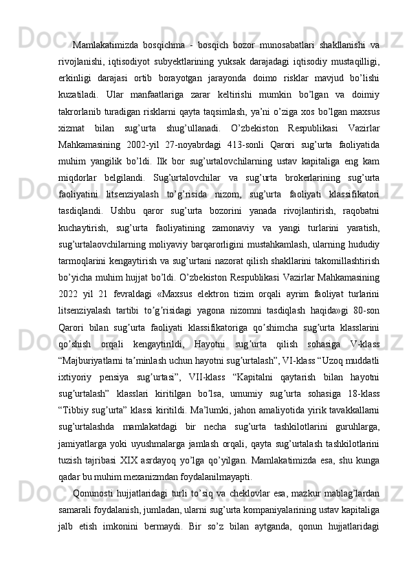 Mamlakatimizda   bosqichma   -   bosqich   bozor   munosabatlari   shakllanishi   va
rivojlanishi,   iqtisodiyot   subyektlarining   yuksak   darajadagi   iqtisodiy   mustaqilligi,
erkinligi   darajasi   ortib   borayotgan   jarayonda   doimo   risklar   mavjud   bo’lishi
kuzatiladi.   Ular   manfaatlariga   zarar   keltirishi   mumkin   bo’lgan   va   doimiy
takrorlanib  turadigan  risklarni  qayta   taqsimlash,   ya’ni  o’ziga  xos   bo’lgan  maxsus
xizmat   bilan   sug’urta   shug’ullanadi.   O’zbekiston   Respublikasi   Vazirlar
Mahkamasining   2002-yil   27-noyabrdagi   413-sonli   Qarori   sug’urta   faoliyatida
muhim   yangilik   bo’ldi.   Ilk   bor   sug’urtalovchilarning   ustav   kapitaliga   eng   kam
miqdorlar   belgilandi.   Sug’urtalovchilar   va   sug’urta   brokerlarining   sug’urta
faoliyatini   litsenziyalash   to’g’risida   nizom,   sug’urta   faoliyati   klassifikatori
tasdiqlandi.   Ushbu   qaror   sug’urta   bozorini   yanada   rivojlantirish,   raqobatni
kuchaytirish,   sug’urta   faoliyatining   zamonaviy   va   yangi   turlarini   yaratish,
sug’urtalaovchilarning moliyaviy barqarorligini mustahkamlash,  ularning hududiy
tarmoqlarini kengaytirish va sug’urtani nazorat qilish shakllarini  takomillashtirish
bo’yicha muhim hujjat bo’ldi. O’zbekiston Respublikasi  Vazirlar Mahkamasining
2022   yil   21   fevraldagi   «Maxsus   elektron   tizim   orqali   ayrim   faoliyat   turlarini
litsenziyalash   tartibi   to g risidagi   yagona   nizomni   tasdiqlash   haqida»gi   80-sonʼ ʼ
Qarori   bilan   sug urta   faoliyati   klassifikatoriga   qo shimcha   sug urta   klasslarini	
ʼ ʼ ʼ
qo shish   orqali   kengaytirildi,   Hayotni   sug urta   qilish   sohasiga   V-klass	
ʼ ʼ
“Majburiyatlarni ta minlash uchun hayotni sug urtalash”, VI-klass “Uzoq muddatli	
ʼ ʼ
ixtiyoriy   pensiya   sug urtasi”,   VII-klass   “Kapitalni   qaytarish   bilan   hayotni	
ʼ
sug urtalash”   klasslari   kiritilgan   bo lsa,   umumiy   sug urta   sohasiga   18-klass	
ʼ ʼ ʼ
“Tibbiy sug urta” klassi  kiritildi. Ma’lumki, jahon amaliyotida yirik tavakkallarni	
ʼ
sug’urtalashda   mamlakatdagi   bir   necha   sug’urta   tashkilotlarini   guruhlarga,
jamiyatlarga   yoki   uyushmalarga   jamlash   orqali,   qayta   sug’urtalash   tashkilotlarini
tuzish   tajribasi   XIX   asrdayoq   yo’lga   qo’yilgan.   Mamlakatimizda   esa,   shu   kunga
qadar bu muhim mexanizmdan foydalanilmayapti.
Qonunosti   hujjatlaridagi   turli   to’siq   va   cheklovlar   esa,   mazkur   mablag’lardan
samarali foydalanish, jumladan, ularni sug’urta kompaniyalarining ustav kapitaliga
jalb   etish   imkonini   bermaydi.   Bir   so’z   bilan   aytganda,   qonun   hujjatlaridagi 