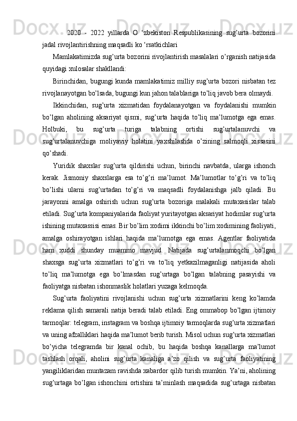 2020   -   2022   yillarda   O   ‘zbekiston   Respublikasining   sug’urta   bozorini
jadal   rivojlantirishning maqsadli ko ‘rsatkichlari
Mamlakatimizda sug’urta bozorini rivojlantirish masalalari o’rganish natijasida
quyidagi xulosalar shakllandi:
Birinchidan, bugungi  kunda mamlakatimiz milliy sug’urta bozori  nisbatan  tez
rivojlanayotgan bo’lsada, bugungi kun jahon talablariga to’liq javob bera olmaydi.
Ikkinchidan,   sug’urta   xizmatidan   foydalanayotgan   va   foydalanishi   mumkin
bo’lgan   aholining   aksariyat   qismi,   sug’urta   haqida   to’liq   ma’lumotga   ega   emas.
Holbuki,   bu   sug’urta   turiga   talabning   ortishi   sug’urtalanuvchi   va
sug’urtalanuvchiga   moliyaviy   holatini   yaxshilashda   o’zining   salmoqli   xissasini
qo’shadi.
Yuridik   shaxslar   sug’urta   qildirishi   uchun,   birinchi   navbatda,   ularga   ishonch
kerak.   Jismoniy   shaxslarga   esa   to’g’ri   ma’lumot.   Ma’lumotlar   to’g’ri   va   to’liq
bo’lishi   ularni   sug’urtadan   to’g’ri   va   maqsadli   foydalanishga   jalb   qiladi.   Bu
jarayonni   amalga   oshirish   uchun   sug’urta   bozoriga   malakali   mutaxasislar   talab
etiladi. Sug’urta kompaniyalarida faoliyat yuritayotgan aksariyat hodimlar sug’urta
ishining mutaxassisi emas. Bir bo’lim xodimi ikkinchi bo’lim xodimining faoliyati,
amalga   oshirayotgan   ishlari   haqida   ma’lumotga   ega   emas.   Agentlar   faoliyatida
ham   xuddi   shunday   muammo   mavjud.   Natijada   sug’urtalanmoqchi   bo’lgan
shaxsga   sug’urta   xizmatlari   to’g’ri   va   to’liq   yetkazilmaganligi   natijasida   aholi
to’liq   ma’lumotga   ega   bo’lmasdan   sug’urtaga   bo’lgan   talabning   pasayishi   va
faoliyatga nisbatan ishonmaslik holatlari yuzaga kelmoqda.
Sug’urta   faoliyatini   rivojlanishi   uchun   sug’urta   xizmatlarini   keng   ko’lamda
reklama qilish samarali natija beradi talab etiladi. Eng ommabop bo’lgan ijtimoiy
tarmoqlar: telegram, instagram va boshqa ijtimoiy tarmoqlarda sug’urta xizmatlari
va uning afzalliklari haqida ma’lumot berib turish. Misol uchun sug’urta xizmatlari
bo’yicha   telegramda   bir   kanal   ochib,   bu   haqida   boshqa   kanallarga   ma’lumot
tashlash   orqali,   aholini   sug’urta   kanaliga   a’zo   qilish   va   sug’urta   faoliyatining
yangiliklaridan muntazam ravishda xabardor qilib turish mumkin. Ya’ni, aholining
sug’urtaga   bo’lgan   ishonchini   ortishini   ta’minlash   maqsadida   sug’urtaga   nisbatan