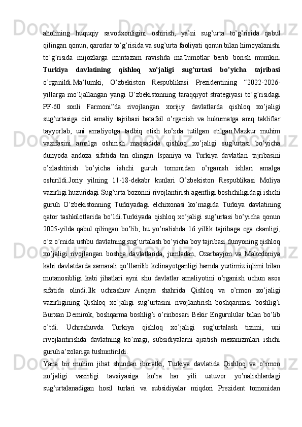 aholining   huquqiy   savodxonligini   oshirish,   ya’ni   sug’urta   to’g’risida   qabul
qilingan qonun, qarorlar to’g’risida va sug’urta faoliyati qonun bilan himoyalanishi
to’g’risida   mijozlarga   muntazam   ravishda   ma’lumotlar   berib   borish   mumkin.
Turkiya   davlatining   qishloq   xo’jaligi   sug’urtasi   bo’yicha   tajribasi
o’rganildi.Ma’lumki,   O’zbekiston   Respublikasi   Prezidentining   “2022-2026-
yillarga   mo’ljallangan   yangi   O’zbekistonning   taraqqiyot   strategiyasi   to’g’risidagi
PF-60   sonli   Farmoni”da   rivojlangan   xorijiy   davlatlarda   qishloq   xo’jaligi
sug’urtasiga   oid   amaliy   tajribasi   batafsil   o’rganish   va   hukumatga   aniq   takliflar
tayyorlab,   uni   amaliyotga   tadbiq   etish   ko’zda   tutilgan   etilgan.Mazkur   muhim
vazifasini   amalga   oshirish   maqsadida   qishloq   xo’jaligi   sug’urtasi   bo’yicha
dunyoda   andoza   sifatida   tan   olingan   Ispaniya   va   Turkiya   davlatlari   tajribasini
o’zlashtirish   bo’yicha   ishchi   guruh   tomonidan   o’rganish   ishlari   amalga
oshirildi.Joriy   yilning   11-18-dekabr   kunlari   O’zbekiston   Respublikasi   Moliya
vazirligi huzuridagi Sug’urta bozorini rivojlantirish agentligi boshchiligidagi ishchi
guruh   O’zbekistonning   Turkiyadagi   elchixonasi   ko’magida   Turkiya   davlatining
qator   tashkilotlarida   bo’ldi.Turkiyada   qishloq   xo’jaligi   sug’urtasi   bo’yicha   qonun
2005-yilda   qabul   qilingan   bo’lib,   bu   yo’nalishda   16   yillik   tajribaga   ega   ekanligi,
o’z o’rnida ushbu davlatning sug’urtalash bo’yicha boy tajribasi dunyoning qishloq
xo’jaligi   rivojlangan   boshqa   davlatlarida,   jumladan,   Ozarbayjon   va   Makedoniya
kabi davlatdarda samarali qo’llanilib kelinayotganligi hamda yurtimiz iqlimi bilan
mutanosibligi   kabi   jihatlari   ayni   shu   davlatlar   amaliyotini   o’rganish   uchun   asos
sifatida   olindi.Ilk   uchrashuv   Anqara   shahrida   Qishloq   va   o’rmon   xo’jaligi
vazirligining   Qishloq   xo’jaligi   sug’urtasini   rivojlantirish   boshqarmasi   boshlig’i
Burxan   Demirok,   boshqarma   boshlig’i   o’rinbosari   Bekir   Engurulular   bilan   bo’lib
o’tdi.   Uchrashuvda   Turkiya   qishloq   xo’jaligi   sug’urtalash   tizimi,   uni
rivojlantirishda   davlatning   ko’magi,   subsidiyalarni   ajratish   mexanizmlari   ishchi
guruh a’zolariga tushuntirildi. 
Yana   bir   muhim   jihat   shundan   iboratki,   Turkiya   davlatida   Qishloq   va   o’rmon
xo’jaligi   vazirligi   tavsiyasiga   ko’ra   har   yili   ustuvor   yo’nalishlardagi
sug’urtalanadigan   hosil   turlari   va   subsidiyalar   miqdori   Prezident   tomonidan 