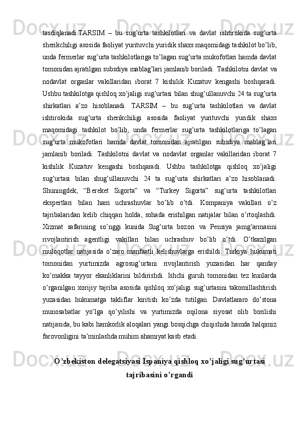 tasdiqlanadi.TARSIM   –   bu   sug’urta   tashkilotlari   va   davlat   ishtirokida   sug’urta
sherikchiligi asosida faoliyat yurituvchi yuridik shaxs maqomidagi tashkilot bo’lib,
unda fermerlar sug’urta tashkilotlariga to’lagan sug’urta mukofotlari hamda davlat
tomonidan ajratilgan subsdiya mablag’lari jamlanib boriladi.  Tashkilotni davlat va
nodavlat   organlar   vakillaridan   iborat   7   kishilik   Kuzatuv   kengashi   boshqaradi.
Ushbu tashkilotga qishloq xo’jaligi sug’urtasi bilan shug’ullanuvchi 24 ta sug’urta
shirkatlari   a’zo   hisoblanadi.   TARSIM   –   bu   sug’urta   tashkilotlari   va   davlat
ishtirokida   sug’urta   sherikchiligi   asosida   faoliyat   yurituvchi   yuridik   shaxs
maqomidagi   tashkilot   bo’lib,   unda   fermerlar   sug’urta   tashkilotlariga   to’lagan
sug’urta   mukofotlari   hamda   davlat   tomonidan   ajratilgan   subsdiya   mablag’lari
jamlanib   boriladi.   Tashkilotni   davlat   va   nodavlat   organlar   vakillaridan   iborat   7
kishilik   Kuzatuv   kengashi   boshqaradi.   Ushbu   tashkilotga   qishloq   xo’jaligi
sug’urtasi   bilan   shug’ullanuvchi   24   ta   sug’urta   shirkatlari   a’zo   hisoblanadi.
Shuningdek,   “Bereket   Sigorta”   va   “Turkey   Sigorta”   sug’urta   tashkilotlari
ekspertlari   bilan   ham   uchrashuvlar   bo’lib   o’tdi.   Kompaniya   vakillari   o’z
tajribalaridan   kelib   chiqqan   holda,   sohada   erishilgan   natijalar   bilan   o’rtoqlashdi.
Xizmat   safarining   so’nggi   kunida   Sug’urta   bozori   va   Pensiya   jamg’armasini
rivojlantirish   agentligi   vakillari   bilan   uchrashuv   bo’lib   o’tdi.   O’tkazilgan
muloqotlar   natijasida   o’zaro   manfaatli   kelishuvlarga   erishildi.   Turkiya   hukumati
tomonidan   yurtimizda   agrosug’urtani   rivojlantirish   yuzasidan   har   qanday
ko’makka   tayyor   ekanliklarini   bildirishdi.   Ishchi   guruh   tomonidan   tez   kunlarda
o’rganilgan   xorijiy   tajriba   asosida   qishloq   xo’jaligi   sug’urtasini   takomillashtirish
yuzasidan   hukumatga   takliflar   kiritish   ko’zda   tutilgan.   Davlatlararo   do’stona
munosabatlar   yo’lga   qo’yilishi   va   yurtimizda   oqilona   siyosat   olib   borilishi
natijasida, bu kabi hamkorlik aloqalari yangi bosqichga chiqishida hamda halqimiz
farovonligini ta’minlashda muhim ahamiyat kasb etadi.
O’zbekiston delegatsiyasi Ispaniya qishloq xo’jaligi sug’urtasi
tajribasini o’rgandi 