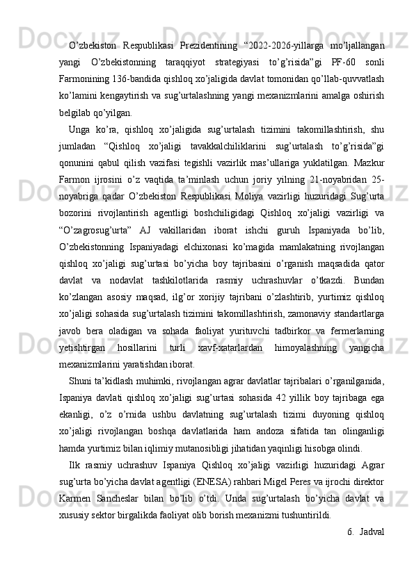 O’zbekiston   Respublikasi   Prezidentining   “2022-2026-yillarga   mo’ljallangan
yangi   O’zbekistonning   taraqqiyot   strategiyasi   to’g’risida”gi   PF-60   sonli
Farmonining 136-bandida qishloq xo’jaligida davlat tomonidan qo’llab-quvvatlash
ko’lamini  kengaytirish va sug’urtalashning yangi mexanizmlarini amalga oshirish
belgilab qo’yilgan. 
Unga   ko’ra,   qishloq   xo’jaligida   sug’urtalash   tizimini   takomillashtirish,   shu
jumladan   “Qishloq   xo’jaligi   tavakkalchiliklarini   sug’urtalash   to’g’risida”gi
qonunini   qabul   qilish   vazifasi   tegishli   vazirlik   mas’ullariga   yuklatilgan.   Mazkur
Farmon   ijrosini   o’z   vaqtida   ta’minlash   uchun   joriy   yilning   21-noyabridan   25-
noyabriga   qadar   O’zbekiston   Respublikasi   Moliya   vazirligi   huzuridagi   Sug’urta
bozorini   rivojlantirish   agentligi   boshchiligidagi   Qishloq   xo’jaligi   vazirligi   va
“O’zagrosug’urta”   AJ   vakillaridan   iborat   ishchi   guruh   Ispaniyada   bo’lib,
O’zbekistonning   Ispaniyadagi   elchixonasi   ko’magida   mamlakatning   rivojlangan
qishloq   xo’jaligi   sug’urtasi   bo’yicha   boy   tajribasini   o’rganish   maqsadida   qator
davlat   va   nodavlat   tashkilotlarida   rasmiy   uchrashuvlar   o’tkazdi.   Bundan
ko’zlangan   asosiy   maqsad,   ilg’or   xorijiy   tajribani   o’zlashtirib,   yurtimiz   qishloq
xo’jaligi sohasida sug’urtalash tizimini takomillashtirish, zamonaviy standartlarga
javob   bera   oladigan   va   sohada   faoliyat   yurituvchi   tadbirkor   va   fermerlarning
yetishtirgan   hosillarini   turli   xavf-xatarlardan   himoyalashning   yangicha
mexanizmlarini yaratishdan iborat. 
Shuni ta’kidlash muhimki, rivojlangan agrar davlatlar tajribalari o’rganilganida,
Ispaniya   davlati   qishloq   xo’jaligi   sug’urtasi   sohasida   42   yillik   boy   tajribaga   ega
ekanligi,   o’z   o’rnida   ushbu   davlatning   sug’urtalash   tizimi   duyoning   qishloq
xo’jaligi   rivojlangan   boshqa   davlatlarida   ham   andoza   sifatida   tan   olinganligi
hamda yurtimiz bilan iqlimiy mutanosibligi jihatidan yaqinligi hisobga olindi.
Ilk   rasmiy   uchrashuv   Ispaniya   Qishloq   xo’jaligi   vazirligi   huzuridagi   Agrar
sug’urta bo’yicha davlat agentligi (ENESA) rahbari Migel Peres va ijrochi direktor
Karmen   Sancheslar   bilan   bo’lib   o’tdi.   Unda   sug’urtalash   bo’yicha   davlat   va
xususiy sektor birgalikda faoliyat olib borish mexanizmi tushuntirildi. 
6. Jadval 