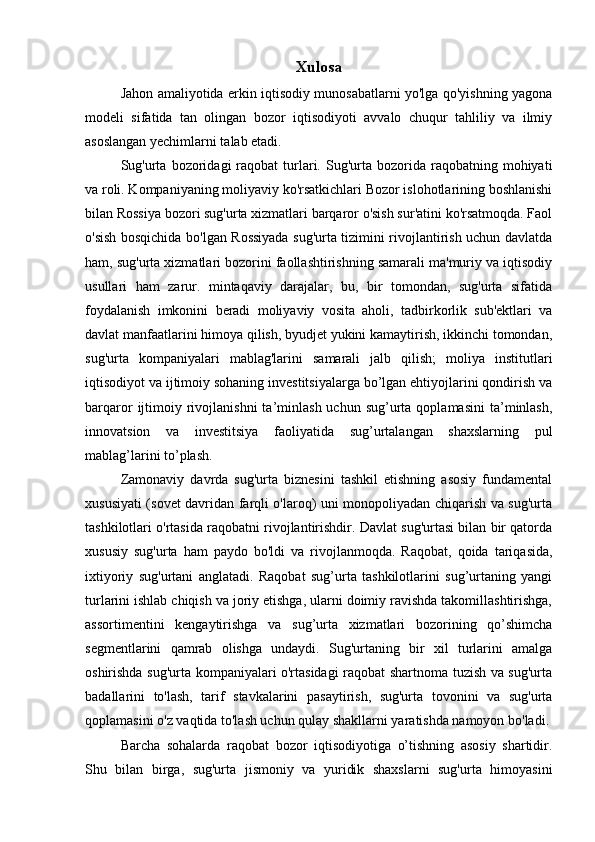 Xulosa
Jahon amaliyotida erkin iqtisodiy munosabatlarni yo'lga qo'yishning yagona
modeli   sifatida   tan   olingan   bozor   iqtisodiyoti   avvalo   chuqur   tahliliy   va   ilmiy
asoslangan yechimlarni talab etadi. 
Sug'urta   bozoridagi  raqobat  turlari.  Sug'urta  bozorida  raqobatning  mohiyati
va roli. Kompaniyaning moliyaviy ko'rsatkichlari Bozor islohotlarining boshlanishi
bilan Rossiya bozori sug'urta xizmatlari barqaror o'sish sur'atini ko'rsatmoqda. Faol
o'sish bosqichida bo'lgan Rossiyada sug'urta tizimini rivojlantirish uchun davlatda
ham, sug'urta xizmatlari bozorini faollashtirishning samarali ma'muriy va iqtisodiy
usullari   ham   zarur.   mintaqaviy   darajalar,   bu,   bir   tomondan,   sug'urta   sifatida
foydalanish   imkonini   beradi   moliyaviy   vosita   aholi,   tadbirkorlik   sub'ektlari   va
davlat manfaatlarini himoya qilish, byudjet yukini kamaytirish, ikkinchi tomondan,
sug'urta   kompaniyalari   mablag'larini   samarali   jalb   qilish;   moliya   institutlari
iqtisodiyot va ijtimoiy sohaning investitsiyalarga bo’lgan ehtiyojlarini qondirish va
barqaror   ijtimoiy  rivojlanishni  ta’minlash  uchun  sug’urta  qoplamasini   ta’minlash,
innovatsion   va   investitsiya   faoliyatida   sug’urtalangan   shaxslarning   pul
mablag’larini to’plash. 
Zamonaviy   davrda   sug'urta   biznesini   tashkil   etishning   asosiy   fundamental
xususiyati (sovet davridan farqli o'laroq) uni monopoliyadan chiqarish va sug'urta
tashkilotlari o'rtasida raqobatni rivojlantirishdir. Davlat sug'urtasi bilan bir qatorda
xususiy   sug'urta   ham   paydo   bo'ldi   va   rivojlanmoqda.   Raqobat,   qoida   tariqasida,
ixtiyoriy   sug'urtani   anglatadi.   Raqobat   sug’urta   tashkilotlarini   sug’urtaning   yangi
turlarini ishlab chiqish va joriy etishga, ularni doimiy ravishda takomillashtirishga,
assortimentini   kengaytirishga   va   sug’urta   xizmatlari   bozorining   qo’shimcha
segmentlarini   qamrab   olishga   undaydi.   Sug'urtaning   bir   xil   turlarini   amalga
oshirishda sug'urta kompaniyalari o'rtasidagi raqobat shartnoma tuzish va sug'urta
badallarini   to'lash,   tarif   stavkalarini   pasaytirish,   sug'urta   tovonini   va   sug'urta
qoplamasini o'z vaqtida to'lash uchun qulay shakllarni yaratishda namoyon bo'ladi.
Barcha   sohalarda   raqobat   bozor   iqtisodiyotiga   o’tishning   asosiy   shartidir.
Shu   bilan   birga,   sug'urta   jismoniy   va   yuridik   shaxslarni   sug'urta   himoyasini 