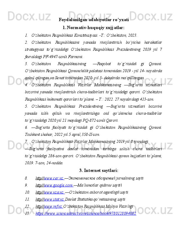 Foydalanilgan adabiyotlar ro’yxati
1. Normativ-huquqiy xujjatlar:
1. O’zbekiston Respublikasi Konstitusiyasi. -T.: O’zbekiston, 2023.
2. O’zbekiston   Respublikasini   yanada   rivojlantirish   bo’yicha   harakatlar
strategiyasi   to’g’risida gi   O’zbekiston   Respublikasi   Prezidentining   2019   yil   7‖
fevraldagi PF-4947-sonli Farmoni.
3. O’zbekiston       Respublikasining       ―Raqobat       to’g’risida     gi     Qonuni.	
‖
O’zbekiston Respublikasi Qonunchilik palatasi tomonidan 2019 - yil 14- noyabrda
qabul qilingan va Senat tomonidan 2020- yil 5- dekabrda ma’qullangan.
4. O’zbekiston   Respublikasi   Vazirlar   Mahkamasining   ―Sug’urta   xizmatlari
bozorini   yanada   rivojlantirish   chora-tadbirlari   to’g’risida gi   qarori.   O’zbekiston	
‖
Respublikasi hukumati qarorlari to’plami. – Т.: 2022. 27 noyabrdagi 413-son.
5. O’zbekiston   Respublikasi   Prezidentining   ―Sug’urta   xizmatlari   bozorini
yanada   islih   qilish   va   rivojlantirishga   oid   qo’shimcha   chora-tadbirlar
to’g’risida gi 2020 yil 21 maydagi PQ-872-sonli Qarori.	
‖
6. ―Sug’urta   faoliyati   to’g’risida   gi   O’zbekiston   Respublikasining   Qonuni.	
‖
Toshkent shahar, 2022 yil 5 aprel,358-II-son.
7. O’zbekiston Respublikasi Vazirlar Mahkamasining 2019 yil 8 iyundagi
―Sug’urta   faoliyatini   davlat   tomonidan   tartibga   solish   chora   tadbirlari
to’g’risida gi 286-son qarori. O’zbekiston Respublikasi qonun hujjatlari to’plami,	
‖
2019. 7-son, 24-nodda.
3. Internet saytlari:
8. http//    www.cer.uz     ―Экономическое обозрение  jurnalining sayti	
‖
9. http//    www.google.com     ―Ma’lumotlar qidiruv sayti	
‖
10. http//    www.uza.uz     ―O’zbekiston axborot agentligi  sayti
‖
11. http//    www.stat.uz     Davlat Statistika qo’mitasining sayti
12. http//    www.mf.uz     O’zbekiston Respublikasi Moliya Vazirligi
13. https://www.sciencedirect.com/science/book/9780128094082    