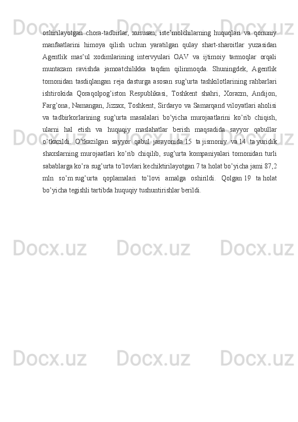 oshirilayotgan   chora-tadbirlar,   xususan,   iste’molchilarning   huquqlari   va   qonuniy
manfaatlarini   himoya   qilish   uchun   yaratilgan   qulay   shart-sharoitlar   yuzasidan
Agentlik   mas’ul   xodimlarining   intervyulari   OAV   va   ijtimoiy   tarmoqlar   orqali
muntazam   ravishda   jamoatchilikka   taqdim   qilinmoqda.   Shuningdek,   Agentlik
tomonidan   tasdiqlangan   reja   dasturga   asosan   sug’urta   tashkilotlarining   rahbarlari
ishtirokida   Qoraqolpog’iston   Respublikasi,   Toshkent   shahri,   Xorazm,   Andijon,
Farg’ona, Namangan, Jizzax, Toshkent, Sirdaryo va Samarqand viloyatlari aholisi
va   tadbirkorlarining   sug’urta   masalalari   bo’yicha   murojaatlarini   ko’rib   chiqish,
ularni   hal   etish   va   huquqiy   maslahatlar   berish   maqsadida   sayyor   qabullar
o’tkazildi.   O’tkazilgan   sayyor   qabul   jarayonida   15   ta   jismoniy   va   14   ta   yuridik
shaxslarning   murojaatlari   ko’rib   chiqilib,   sug’urta   kompaniyalari   tomonidan   turli
sabablarga ko’ra sug’urta to’lovlari kechiktirilayotgan   7 ta   holat bo’yicha jami   87,2
mln   so’m   sug’urta   qoplamalari   to’lovi   amalga   oshirildi.   Qolgan   19   ta   holat
bo’yicha tegishli tartibda huquqiy tushuntirishlar berildi.