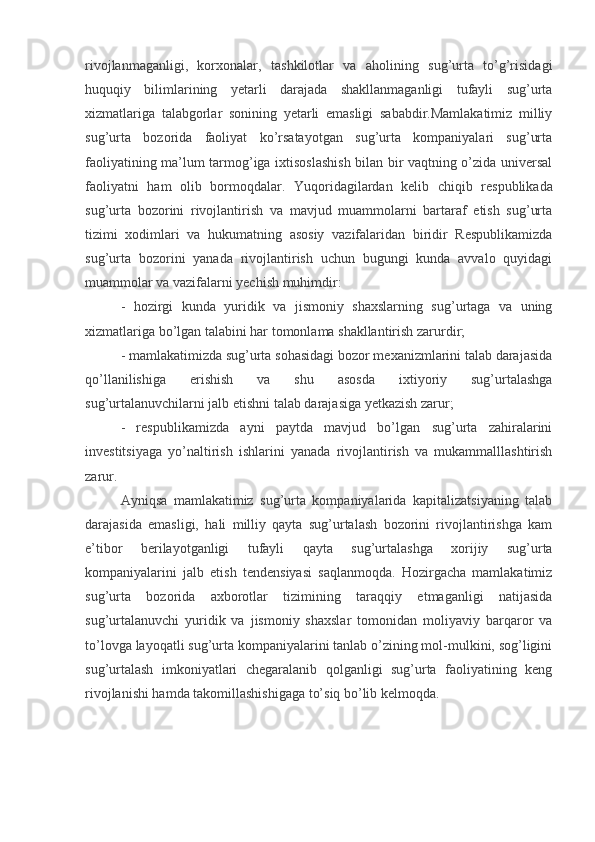 rivojlanmaganligi,   korxonalar,   tashkilotlar   va   aholining   sug’urta   to’g’risidagi
huquqiy   bilimlarining   yetarli   darajada   shakllanmaganligi   tufayli   sug’urta
xizmatlariga   talabgorlar   sonining   yetarli   emasligi   sababdir.Mamlakatimiz   milliy
sug’urta   bozorida   faoliyat   ko’rsatayotgan   sug’urta   kompaniyalari   sug’urta
faoliyatining ma’lum tarmog’iga ixtisoslashish bilan bir vaqtning o’zida universal
faoliyatni   ham   olib   bormoqdalar.   Yuqoridagilardan   kelib   chiqib   respublikada
sug’urta   bozorini   rivojlantirish   va   mavjud   muammolarni   bartaraf   etish   sug’urta
tizimi   xodimlari   va   hukumatning   asosiy   vazifalaridan   biridir   Respublikamizda
sug’urta   bozorini   yanada   rivojlantirish   uchun   bugungi   kunda   avvalo   quyidagi
muammolar va vazifalarni yechish muhimdir: 
-   hozirgi   kunda   yuridik   va   jismoniy   shaxslarning   sug’urtaga   va   uning
xizmatlariga bo’lgan talabini har tomonlama shakllantirish zarurdir;
- mamlakatimizda sug’urta sohasidagi bozor mexanizmlarini talab darajasida
qo’llanilishiga   erishish   va   shu   asosda   ixtiyoriy   sug’urtalashga
sug’urtalanuvchilarni jalb etishni talab darajasiga yetkazish zarur;
-   respublikamizda   ayni   paytda   mavjud   bo’lgan   sug’urta   zahiralarini
investitsiyaga   yo’naltirish   ishlarini   yanada   rivojlantirish   va   mukammalllashtirish
zarur. 
Ayniqsa   mamlakatimiz   sug’urta   kompaniyalarida   kapitalizatsiyaning   talab
darajasida   emasligi,   hali   milliy   qayta   sug’urtalash   bozorini   rivojlantirishga   kam
e’tibor   berilayotganligi   tufayli   qayta   sug’urtalashga   xorijiy   sug’urta
kompaniyalarini   jalb   etish   tendensiyasi   saqlanmoqda.   Hozirgacha   mamlakatimiz
sug’urta   bozorida   axborotlar   tizimining   taraqqiy   etmaganligi   natijasida
sug’urtalanuvchi   yuridik   va   jismoniy   shaxslar   tomonidan   moliyaviy   barqaror   va
to’lovga layoqatli sug’urta kompaniyalarini tanlab o’zining mol-mulkini, sog’ligini
sug’urtalash   imkoniyatlari   chegaralanib   qolganligi   sug’urta   faoliyatining   keng
rivojlanishi hamda takomillashishigaga to’siq bo’lib kelmoqda.