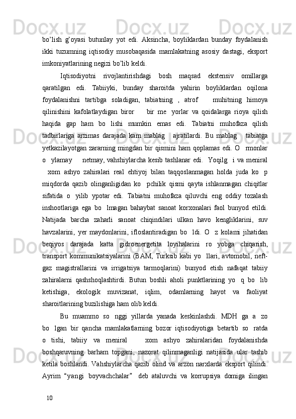 bo’lish   g’oyasi   butunlay   yot   edi.   Aksincha,   boyliklardan   bunday   foydalanish
ikki   tuzumning   iqtisodiy   musobaqasida   mamlakatning   asosiy   dastagi,   eksport
imkoniyatlarining negizi bo’lib keldi. 
Iqtisodiyotni   rivojlantirishdagi   bosh   maqsad   ekstensiv   omillarga
qaratilgan   edi.   Tabiiyki,   bunday   sharoitda   yahirin   boyliklardan   oqilona
foydalanishni   tartibga   soladigan,   tabiatning   ,   atrof     muhitning   himoya
qilinishini   kafolatlaydigan   biror     bir   me yorlar   va   qoidalarga   rioya   qilish	
 
haqida   gap   ham   bo lishi   mumkin   emas   edi.   Tabiatni   muhofaza   qilish	

tadbirlariga   arzimas   darajada   kam   mablag   ajratilardi.   Bu   mablag   tabiatga	
 
yetkazilayotgan   zararning   mingdan   bir   qismini   ham   qoplamas   edi.   O rmonlar	

o ylamay    netmay,  vahshiylarcha  kesib  tashlanar   edi.    Yoqilg i  va  meniral	
  
xom   ashyo   zahiralari   real   ehtiyoj   bilan   taqqoslanmagan   holda   juda   ko p
 
miqdorda   qazib   olinganligidan   ko pchilik   qismi   qayta   ishlanmagan   chiqitlar	

sifatida   o yilib   ypotar   edi.   Tabiatni   muhofaza   qiluvchi   eng   oddiy   tozalash	

inshootlariga   ega   bo lmagan   bahaybat   sanoat   korxonalari   faol   bunyod   etildi.	

Natijada   barcha   zaharli   sanoat   chiqindilari   ulkan   havo   kengliklarini,   suv
havzalarini,   yer   maydonlarini,   ifloslantiradigan   bo ldi.   O z   kolami   jihatidan	
 
beqiyos   darajada   katta   gidroenergetita   loyihalarini   ro yobga   chiqarish,	

transport  kommunikatsiyalarini  (BAM,   Turksib  kabi   yo llari,  avtomobil,  neft-	

gaz   magistrallarini   va   irrigatsiya   tarmoqlarini)   bunyod   etish   nafaqat   tabiiy
zahiralarni   qashshoqlashtirdi.   Butun   boshli   aholi   punktlarining   yo q   bo lib	
 
ketishiga,   ekologik   muvizanat,   iqlim,   odamlarning   hayot   va   faoliyat
sharoitlarining buzilishiga ham olib keldi. 
Bu   muammo   so nggi   yillarda   yanada   keskinlashdi.   MDH   ga   a zo	
 
bo lgan   bir   qancha   mamlakatlarning   bozor   iqtisodiyotiga   betartib   so ratda	
 
o tishi,   tabiiy   va   meniral     xom   ashyo   zahiralaridan   foydalanishda
 
boshqaruvning   barham   topgani,   nazorat   qilinmaganligi   natijasida   ular   tashib
ketila   boshlandi.   Vahshiylarcha   qazib   olind   va   arzon   narxlarda   eksport   qilindi.
Ayrim   y a ngi   boyvachchalar   deb   ataluvchi   va   korrupsiya   domiga   ilingan	
 
10 