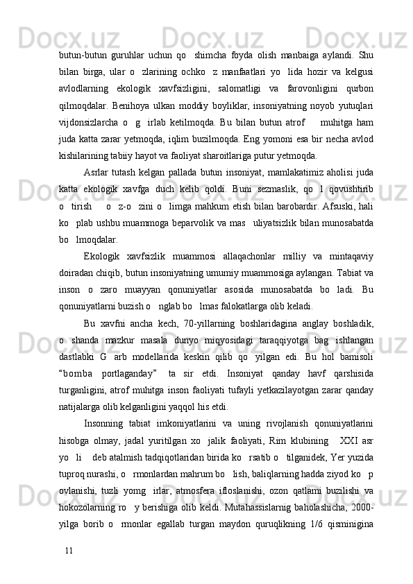 butun-butun   guruhlar   uchun   qo shimcha   foyda   olish   manbaiga   aylandi.   Shu
bilan   birga,   ular   o zlarining   ochko z   manfaatlari   yo lida   hozir   va   kelgusi	
  
avlodlarning   ekologik   xavfsizligini,   salomatligi   va   farovonligini   qurbon
qilmoqdalar.   Benihoya   ulkan   moddiy   boyliklar,   insoniyatning   noyob   yutuqlari
vijdonsizlarcha   o g irlab   ketilmoqda.   Bu   bilan   butun   atrof     muhitga   ham	
  
juda katta zarar  yetmoqda, iqlim  buzilmoqda.  Eng yomoni  esa  bir  necha  avlod
kishilarining tabiiy hayot va faoliyat sharoitlariga putur yetmoqda. 
Asrlar   tutash   kelgan   pallada   butun   insoniyat,   mamlakatimiz   aholisi   juda
katta   ekologik   xavfga   duch   kelib   qoldi.   Buni   sezmaslik,   qo l   qovushtirib	

o tirish   o z-o zini  o limga mahkum  etish bilan barobardir. Afsuski,  hali	
    
ko plab ushbu muammoga beparvolik va mas uliyatsizlik  bilan munosabatda
 
bo lmoqdalar.

Ekologik   xavfsizlik   muammosi   allaqachonlar   milliy   va   mintaqaviy
doiradan chiqib, butun insoniyatning umumiy muammosiga aylangan. Tabiat va
inson   o zaro   muayyan   qonuniyatlar   asosida   munosabatda   bo ladi.   Bu	
 
qonuniyatlarni buzish o nglab bo lmas falokatlarga olib keladi.	
 
Bu   xavfni   ancha   kech,   70-yillarning   boshlaridagina   anglay   boshladik,
o shanda   mazkur   masala   dunyo   miqyosidagi   taraqqiyotga   bag ishlangan	
 
dastlabki   G arb   modellarida   keskin   qilib   qo yilgan   edi.   Bu   hol   bamisoli	
 
b o m ba   portlaganday   ta sir   etdi.   Insoniyat   qanday   havf   qarshisida	
 	
turganligini,   atrof   muhitga   inson   faoliyati   tufayli   yetkazilayotgan   zarar   qanday
natijalarga olib kelganligini yaqqol his etdi. 
Insonning   tabiat   imkoniyatlarini   va   uning   rivojlanish   qonuniyatlarini
hisobga   olmay,   jadal   yuritilgan   xo jalik   faoliyati,   Rim   klubining   XXI   asr	
 
yo li  deb atalmish tadqiqotlaridan birida ko rsatib o tilganidek, Yer yuzida	
   
tuproq nurashi, o rmonlardan mahrum bo lish, baliqlarning hadda ziyod ko p	
  
ovlanishi,   tuzli   yomg irlar,   atmosfera   ifloslanishi,   ozon   qatlami   buzilishi   va	

hokozolarning ro y berishiga olib keldi. Mutahassislarnig baholashicha, 2000-	

yilga   borib   o rmonlar   egallab   turgan   maydon   quruqlikning   1/6   qisminigina	

11 