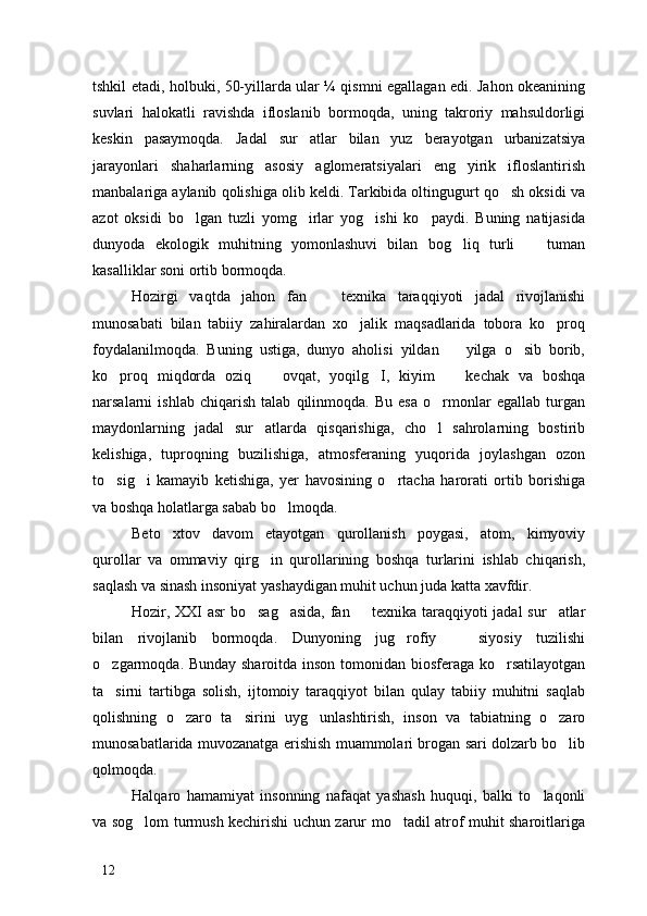 tshkil etadi, holbuki, 50-yillarda ular ¼ qismni egallagan edi. Jahon okeanining
suvlari   halokatli   ravishda   ifloslanib   bormoqda,   uning   takroriy   mahsuldorligi
keskin   pasaymoqda.   Jadal   sur atlar   bilan   yuz   berayotgan   urbanizatsiya
jarayonlari   shaharlarning   asosiy   aglomeratsiyalari   eng   yirik   ifloslantirish
manbalariga aylanib qolishiga olib keldi. Tarkibida oltingugurt qo sh oksidi va	

azot   oksidi   bo lgan   tuzli   yomg irlar   yog ishi   ko paydi.   Buning   natijasida	
   
dunyoda   ekologik   muhitning   yomonlashuvi   bilan   bog liq   turli     tuman	
 
kasalliklar soni ortib bormoqda. 
Hozirgi   vaqtda   jahon   fan     texnika   taraqqiyoti   jadal   rivojlanishi	

munosabati   bilan   tabiiy   zahiralardan   xo jalik   maqsadlarida   tobora   ko proq	
 
foydalanilmoqda.   Buning   ustiga,   dunyo   aholisi   yildan     yilga   o sib   borib,	
 
ko proq   miqdorda   oziq     ovqat,   yoqilg I,   kiyim     kechak   va   boshqa	
   
narsalarni   ishlab   chiqarish   talab   qilinmoqda.   Bu   esa   o rmonlar   egallab   turgan	

maydonlarning   jadal   sur atlarda   qisqarishiga,   cho l   sahrolarning   bostirib	
 
kelishiga,   tuproqning   buzilishiga,   atmosferaning   yuqorida   joylashgan   ozon
to sig i   kamayib   ketishiga,   yer   havosining   o rtacha   harorati   ortib   borishiga	
  
va boshqa holatlarga sabab bo lmoqda. 	

Beto xtov   davom   etayotgan   qurollanish   poygasi,   atom,   kimyoviy	

qurollar   va   ommaviy   qirg in   qurollarining   boshqa   turlarini   ishlab   chiqarish,	

saqlash va sinash insoniyat yashaydigan muhit uchun juda katta xavfdir. 
Hozir, XXI asr  bo sag asida, fan   texnika taraqqiyoti jadal  sur atlar	
   
bilan   rivojlanib   bormoqda.   Dunyoning   jug rofiy     siyosiy   tuzilishi	
 
o zgarmoqda. Bunday sharoitda inson tomonidan biosferaga ko rsatilayotgan	
 
ta sirni   tartibga   solish,   ijtomoiy   taraqqiyot   bilan   qulay   tabiiy   muhitni   saqlab

qolishning   o zaro   ta sirini   uyg unlashtirish,   inson   va   tabiatning   o zaro	
   
munosabatlarida muvozanatga erishish muammolari brogan sari dolzarb bo lib	

qolmoqda. 
Halqaro   hamamiyat   insonning   nafaqat   yashash   huquqi,   balki   to laqonli	

va sog lom turmush kechirishi uchun zarur mo tadil atrof muhit sharoitlariga	
 
12 