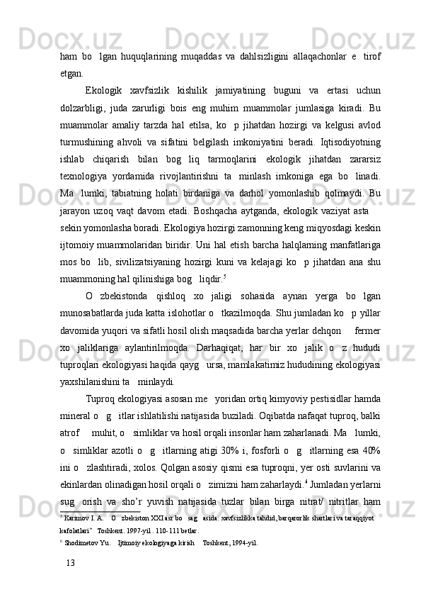 ham   bo lgan   huquqlarining   muqaddas   va   dahlsizligini   allaqachonlar   e tirof 
etgan. 
Ekologik   xavfsizlik   kishilik   jamiyatining   buguni   va   ertasi   uchun
dolzarbligi,   juda   zarurligi   bois   eng   muhim   muammolar   jumlasiga   kiradi.   Bu
muammolar   amaliy   tarzda   hal   etilsa,   ko p   jihatdan   hozirgi   va   kelgusi   avlod	

turmushining   ahvoli   va   sifatini   belgilash   imkoniyatini   beradi.   Iqtisodiyotning
ishlab   chiqarish   bilan   bog liq   tarmoqlarini   ekologik   jihatdan   zararsiz	

texnologiya   yordamida   rivojlantirishni   ta minlash   imkoniga   ega   bo linadi.	
 
Ma lumki,   tabiatning   holati   birdaniga   va   darhol   yomonlashib   qolmaydi.   Bu	

jarayon   uzoq   vaqt   davom   etadi.   Boshqacha   aytganda,   ekologik   vaziyat   asta  	

sekin yomonlasha boradi. Ekologiya hozirgi zamonning keng miqyosdagi keskin
ijtomoiy muammolaridan biridir. Uni  hal  etish  barcha  halqlarning manfatlariga
mos   bo lib,   sivilizatsiyaning   hozirgi   kuni   va   kelajagi   ko p   jihatdan   ana   shu	
 
muammoning hal qilinishiga bog liqdir.	
 5
 
O zbekistonda   qishloq   xo jaligi   sohasida   aynan   yerga   bo lgan	
  
munosabatlarda juda katta islohotlar o tkazilmoqda. Shu jumladan ko p yillar	
 
davomida yuqori va sifatli hosil olish maqsadida barcha yerlar dehqon   fermer	

xo jaliklariga   aylantirilmoqda.   Darhaqiqat,   har   bir   xo jalik   o z   hududi	
  
tuproqlari ekologiyasi haqida qayg ursa, mamlakatimiz hududining ekologiyasi	

yaxshilanishini ta minlaydi. 	

Tuproq ekologiyasi asosan me yoridan ortiq kimyoviy pestisidlar hamda	

mineral o g itlar ishlatilishi natijasida buziladi. Oqibatda nafaqat tuproq, balki	
 
atrof   muhit, o simliklar va hosil orqali insonlar ham zaharlanadi. Ma lumki,	
  
o simliklar  azotli  o g itlarning atigi  30%  i, fosforli  o g itlarning esa  40%	
    
ini o zlashtiradi, xolos. Qolgan asosiy qismi esa tuproqni, yer osti suvlarini va	

ekinlardan olinadigan hosil orqali o zimizni ham zaharlaydi.	
 6
 Jumladan yerlarni
sug orish   va   sho’r   yuvish   natijasida   tuzlar   bilan   birga   nitrat/   nitritlar   ham	

5
 Karimov I. A.  O zbekiston XXI asr bo sag asida: xavfsizlikka tahdid, barqarorlik shartlari va taraqqiyot 	
   
kafolatlari  Toshkent. 1997-yil . 110-111 betlar. 	

6
 Shodimetov Yu.  Ijtimoiy ekologiyaga kirish  Toshkent, 1994-yil.	
 
13 