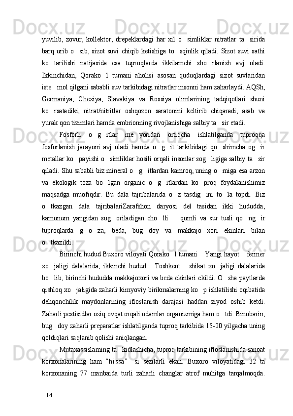 yuvilib,   zovur,   kollektor,   drepeklardagi   har   xil   o simliklar   nitratlar   ta sirida 
barq   urib   o sib,   sizot   suvi   chiqib   ketishiga   to sqinlik   qiladi.   Sizot   suvi   sathi	
 
ko tarilishi   natijasida   esa   tuproqlarda   ikkilamchi   sho rlanish   avj   oladi.	
 
Ikkinchidan,   Qorako l   tumani   aholisi   asosan   quduqlardagi   sizot   suvlaridan	

iste mol qilgani sababli suv tarkibidagi nitratlar insonni ham zaharlaydi. AQSh,	

Germaniya,   Chexiya,   Slavakiya   va   Rossiya   olimlarining   tadqiqotlari   shuni
ko rsatadiki,   nitrat/nitritlar   oshqozon   saratonini   keltirib   chiqaradi,   asab   va

yurak qon tizimlari hamda embrionning rivojlanishiga salbiy ta sir etadi. 	

Fosforli   o g itlar   me yoridan   ortiqcha   ishlatilganda   tuproqqa	
  
fosforlanish   jarayoni   avj   oladi   hamda   o g it   tarkibidagi   qo shimcha   og ir	
   
metallar ko payishi o simliklar hosili orqali insonlar sog ligiga salbiy ta sir	
   
qiladi. Shu sababli biz mineral o g itlardan kamroq, uning o rniga esa arzon	
  
va   ekologik   toza   bo lgan   organic   o g itlardan   ko proq   foydalanishimiz	
   
maqsadga   muofiqdir.   Bu   dala   tajribalarida   o z   tasdig ini   to la   topdi.   Biz	
  
o tkazgan   dala   tajribalariZarafshon   daryosi   del tasidan   ikki   hududda,	
 
kamunum   yangidan   sug oriladigan   cho lli     qumli   va   sur   tusli   qo ng ir	
    
tuproqlarda   g o za,   beda,   bug doy   va   makkajo xori   ekinlari   bilan	
   
o tkazildi. 	

Birinchi hudud Buxoro viloyati Qorako l tumani  Yangi hayot  fermer	
  
xo jaligi   dalalarida,   ikkinchi   hudud   Toshkent   shikat   xo jaligi   dalalarida	
   
bo lib, birinchi hududda makkajoxori va beda ekinlari ekildi. O sha paytlarda
 
qishloq xo jaligida zaharli kimyoviy birikmalarning ko p ishlatilishi oqibatida	
 
dehqonchilik   maydonlarining   ifloslanish   darajasi   haddan   ziyod   oshib   ketdi.
Zaharli pestisidlar oziq ovqat orqali odamlar organizmiga ham o tdi. Binobarin,	

bug doy zaharli preparatlar ishlatilganda tuproq tarkibida 15-20 yilgacha uning	

qoldiqlari saqlanib qolishi aniqlangan.
Mutaxassislarning ta kidlashicha, tuproq tarkibining ifloslanishida sanoat	

korxonalarining   ham   h i ssa   si   sezilarli   ekan.   Buxoro   viloyatidagi   32   ta	
 
korxonaning   77   manbaida   turli   zaharli   changlar   atrof   muhitga   tarqalmoqda.
14 