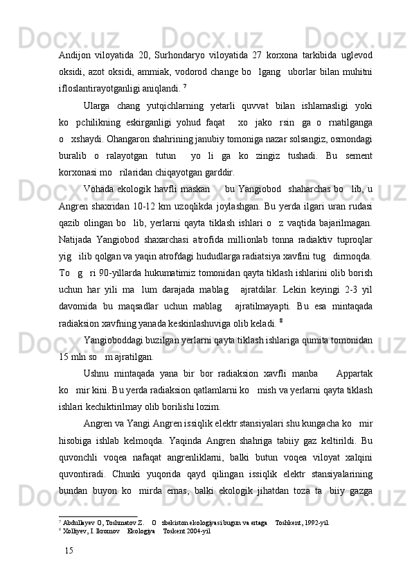 Andijon   viloyatida   20,   Surhondaryo   viloyatida   27   korxona   tarkibida   uglevod
oksidi,   azot   oksidi,   ammiak,   vodorod   change   bo lgang uborlar   bilan  muhitni 
ifloslantirayotganligi aniqlandi.  7
 
Ularga   chang   yutqichlarning   yetarli   quvvat   bilan   ishlamasligi   yoki
ko pchilikning   eskirganligi   yohud   faqat   xo jako rsin ga   o rnatilganga	
     
o xshaydi. Ohangaron shahrining janubiy tomoniga nazar solsangiz, osmondagi

buralib   o ralayotgan   tutun   yo li ga   ko zingiz   tushadi.   Bu   sement	
    
korxonasi mo rilaridan chiqayotgan garddir. 	

Vohada   ekologik  havfli   maskan     bu   Yangiobod    shaharchas   bo lib,   u	
 
Angren   shaxridan   10-12   km   uzoqlikda   joylashgan.   Bu   yerda   ilgari   uran   rudasi
qazib   olingan   bo lib,   yerlarni   qayta   tiklash   ishlari   o z   vaqtida   bajarilmagan.	
 
Natijada   Yangiobod   shaxarchasi   atrofida   millionlab   tonna   radiaktiv   tuproqlar
yig ilib qolgan va yaqin atrofdagi hududlarga radiatsiya xavfini tug dirmoqda.	
 
To g ri 90-yillarda hukumatimiz tomonidan qayta tiklash ishlarini olib borish
 
uchun   har   yili   ma lum   darajada   mablag   ajratdilar.   Lekin   keyingi   2-3   yil	
 
davomida   bu   maqsadlar   uchun   mablag   ajratilmayapti.   Bu   esa   mintaqada	

radiaksion xavfning yanada keskinlashuviga olib keladi.  8
Yangioboddagi buzilgan yerlarni qayta tiklash ishlariga qumita tomonidan
15 mln so m ajratilgan. 	

Ushnu   mintaqada   yana   bir   bor   radiaksion   xavfli   manba     Appartak	

ko mir kini. Bu yerda radiaksion qatlamlarni ko mish va yerlarni qayta tiklash	
 
ishlari kechiktirilmay olib borilishi lozim. 
Angren va Yangi Angren issiqlik elektr stansiyalari shu kungacha ko mir	

hisobiga   ishlab   kelmoqda.   Yaqinda   Angren   shahriga   tabiiy   gaz   keltirildi.   Bu
quvonchli   voqea   nafaqat   angrenliklarni,   balki   butun   voqea   viloyat   xalqini
quvontiradi.   Chunki   yuqorida   qayd   qilingan   issiqlik   elektr   stansiyalarining
bundan   buyon   ko mirda   emas,   balki   ekologik   jihatdan   toza   ta biiy   gazga	
 
7
 Abdullayev O, Toshmatov Z.  O zbekiston ekologiyasi bugun va ertaga  Toshkent, 1992-yil.	
  
8
 Xolliyev, I. Ikromov  Ekologiya  Toskent 2004-yil	
 
15 