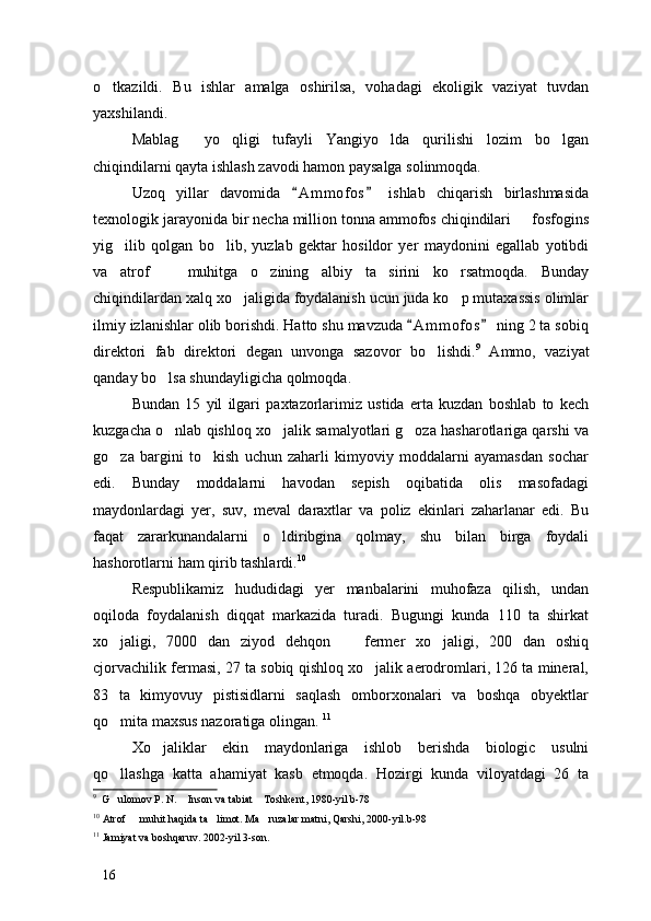 o tkazildi.   Bu   ishlar   amalga   oshirilsa,   vohadagi   ekoligik   vaziyat   tuvdan
yaxshilandi. 
Mablag   yo qligi   tufayli   Yangiyo lda   qurilishi   lozim   bo lgan	
   
chiqindilarni qayta ishlash zavodi hamon paysalga solinmoqda. 
Uzoq   yillar   davomida   A m m ofos   ishlab   chiqarish   birlashmasida	
 
texnologik jarayonida bir necha million tonna ammofos chiqindilari   fosfogins	

yig ilib   qolgan   bo lib,   yuzlab   gektar   hosildor   yer   maydonini   egallab   yotibdi	
 
va   atrof     muhitga   o zining   albiy   ta sirini   ko rsatmoqda.   Bunday	
   
chiqindilardan xalq xo jaligida foydalanish ucun juda ko p mutaxassis olimlar	
 
ilmiy izlanishlar olib borishdi. Hatto shu mavzuda  A m m ofos  ning 2 ta sobiq	
 
direktori   fab   direktori   degan   unvonga   sazovor   bo lishdi.	
 9
  Ammo,   vaziyat
qanday bo lsa shundayligicha qolmoqda. 	

Bundan   15   yil   ilgari   paxtazorlarimiz   ustida   erta   kuzdan   boshlab   to   kech
kuzgacha o nlab qishloq xo jalik samalyotlari g oza hasharotlariga qarshi va
  
go za   bargini   to kish   uchun   zaharli   kimyoviy   moddalarni   ayamasdan   sochar	
 
edi.   Bunday   moddalarni   havodan   sepish   oqibatida   olis   masofadagi
maydonlardagi   yer,   suv,   meval   daraxtlar   va   poliz   ekinlari   zaharlanar   edi.   Bu
faqat   zararkunandalarni   o ldiribgina   qolmay,   shu   bilan   birga   foydali	

hashorotlarni ham qirib tashlardi. 10
Respublikamiz   hududidagi   yer   manbalarini   muhofaza   qilish,   undan
oqiloda   foydalanish   diqqat   markazida   turadi.   Bugungi   kunda   110   ta   shirkat
xo jaligi,   7000   dan   ziyod   dehqon     fermer   xo jaligi,   200   dan   oshiq	
  
cjorvachilik fermasi, 27 ta sobiq qishloq xo jalik aerodromlari, 126 ta mineral,	

83   ta   kimyovuy   pistisidlarni   saqlash   omborxonalari   va   boshqa   obyektlar
qo mita maxsus nazoratiga olingan. 	
 11
Xo jaliklar   ekin   maydonlariga   ishlob   berishda   biologic   usulni	

qo llashga   katta   ahamiyat   kasb   etmoqda.   Hozirgi   kunda   viloyatdagi   26   ta	

9
  G ulomov P. N.  Inson va tabiat  Toshkent, 1980-yil b-78
  
10
 Atrof   muhit haqida ta limot. Ma ruzalar matni, Qarshi, 2000-yil.b-98	
  
11
 Jamiyat va boshqaruv. 2002-yil 3-son. 
16 