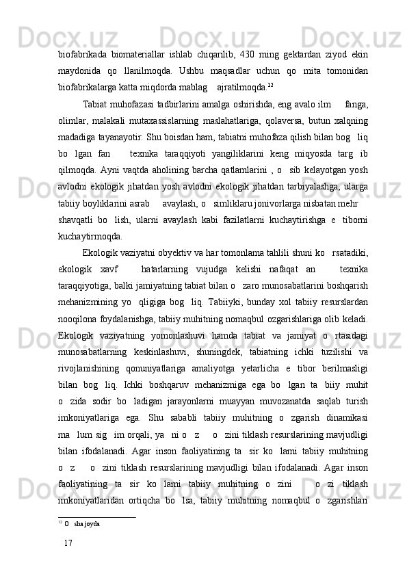 biofabrikada   biomateriallar   ishlab   chiqarilib,   430   ming   gektardan   ziyod   ekin
maydonida   qo llanilmoqda.   Ushbu   maqsadlar   uchun   qo mita   tomonidan 
biofabrikalarga katta miqdorda mablag  ajratilmoqda.	
 12
Tabiat muhofazasi tadbirlarini amalga oshirishda, eng avalo ilm   fanga,	

olimlar,   malakali   mutaxassislarning   maslahatlariga,   qolaversa,   butun   xalqning
madadiga tayanayotir. Shu boisdan ham, tabiatni muhofaza qilish bilan bog liq	

bo lgan   fan     texnika   taraqqiyoti   yangiliklarini   keng   miqyosda   targ ib	
  
qilmoqda.   Ayni   vaqtda   aholining   barcha   qatlamlarini   ,   o sib   kelayotgan   yosh	

avlodni   ekologik   jihatdan   yosh   avlodni   ekologik   jihatdan   tarbiyalashga,   ularga
tabiiy boyliklarini asrab   avaylash, o simliklaru jonivorlarga nisbatan mehr 	
  
shavqatli   bo lish,   ularni   avaylash   kabi   fazilatlarni   kuchaytirishga   e tiborni	
 
kuchaytirmoqda. 
Ekologik vaziyatni obyektiv va har tomonlama tahlili shuni ko rsatadiki,	

ekologik   xavf     hatarlarning   vujudga   kelishi   nafaqat   an     texnika	
 
taraqqiyotiga, balki jamiyatning tabiat bilan o zaro munosabatlarini boshqarish	

mehanizmining   yo qligiga   bog liq.   Tabiiyki,   bunday   xol   tabiiy   resurslardan	
 
nooqilona foydalanishga, tabiiy muhitning nomaqbul ozgarishlariga olib keladi.
Ekologik   vaziyatning   yomonlashuvi   hamda   tabiat   va   jamiyat   o rtasidagi	

munosabatlarning   keskinlashuvi,   shuningdek,   tabiatning   ichki   tuzilishi   va
rivojlanishining   qonuniyatlariga   amaliyotga   yetarlicha   e tibor   berilmasligi	

bilan   bog liq.   Ichki   boshqaruv   mehanizmiga   ega   bo lgan   ta biiy   muhit	
  
o zida   sodir   bo ladigan   jarayonlarni   muayyan   muvozanatda   saqlab   turish	
 
imkoniyatlariga   ega.   Shu   sababli   tabiiy   muhitning   o zgarish   dinamikasi	

ma lum sig im orqali, ya ni o z   o zini tiklash resurslarining mavjudligi	
     
bilan   ifodalanadi.   Agar   inson   faoliyatining   ta sir   ko lami   tabiiy   muhitning	
 
o z     o zini   tiklash   resurslarining   mavjudligi   bilan   ifodalanadi.   Agar   inson	
  
faoliyatining   ta sir   ko lami   tabiiy   muhitning   o zini     o zi   tiklash	
    
imkoniyatlaridan   ortiqcha   bo lsa,   tabiiy   muhitning   nomaqbul   o zgarishlari	
 
12
  O sha joyda	

17 