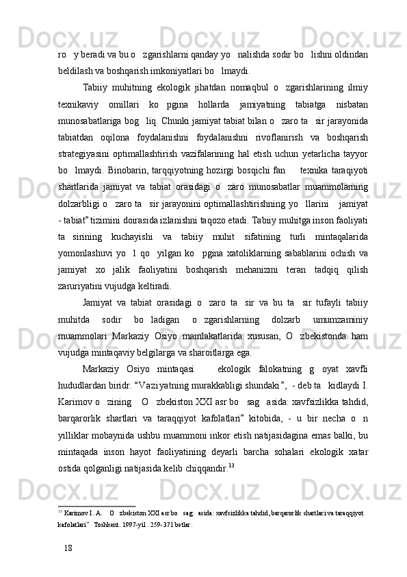 ro y beradi va bu o zgarishlarni qanday yo nalishda sodir bo lishni oldindan   
beldilash va boshqarish imkoniyatlari bo lmaydi. 	

Tabiiy   muhitning   ekologik   jihatdan   nomaqbul   o zgarishlarining   ilmiy	

texnikaviy   omillari   ko pgina   hollarda   jamiyatning   tabiatga   nisbatan	

munosabatlariga bog liq. Chunki jamiyat tabiat bilan o zaro ta sir jarayonida	
  
tabiatdan   oqilona   foydalanishni   foydalanishni   rivoflanirish   va   boshqarish
strategiyasini   optimallashtirish   vazifalarining   hal   etish   uchun   yetarlicha   tayyor
bo lmaydi.  Binobarin,  tarqqiyotning  hozirgi   bosqichi  fan    texnika  taraqiyoti	
 
shartlarida   jamiyat   va   tabiat   orasidagi   o zaro   munosabatlar   muammolarning	

dolzarbligi o zaro ta sir jarayonini optimallashtirishning yo llarini  jamiyat	
   
- tabiat  tizimini doirasida izlanishni taqozo etadi. Tabiiy muhitga inson faoliyati	

ta sirining   kuchayishi   va   tabiiy   muhit   sifatining   turli   mintaqalarida	

yomonlashuvi   yo l   qo yilgan   ko pgina   xatoliklarning   sabablarini   ochish   va	
  
jamiyat   xo jalik   faoliyatini   boshqarish   mehanizmi   teran   tadqiq   qilish	

zaruriyatini vujudga keltiradi. 
Jamiyat   va   tabiat   orasidagi   o zaro   ta sir   va   bu   ta sir   tufayli   tabiiy	
  
muhitda   sodir   bo ladigan   o zgarishlarning   dolzarb   umumzaminiy	
 
muammolari   Markaziy   Osiyo   mamlakatlarida   xususan,   O zbekistonda   ham	

vujudga mintaqaviy belgilarga va sharoitlarga ega. 
Markaziy   Osiyo   mintaqasi     ekologik   falokatning   g oyat   xavfli	
 
hududlardan biridr.  V a ziyatning murakkabligi shundaki ,  - deb ta kidlaydi I.	
 	
Karimov o zining  O zbekiston XXI asr bo sag asida: xavfsizlikka tahdid,	
    
barqarorlik   shartlari   va   taraqqiyot   kafolatlari   kitobida,   -   u   bir   necha   o n	
	
yilliklar mobaynida ushbu muammoni inkor etish natijasidagina emas balki, bu
mintaqada   inson   hayot   faoliyatining   deyarli   barcha   sohalari   ekologik   xatar
ostida qolganligi natijasida kelib chiqqandir. 13
 
13
 Karimov I. A.  O zbekiston XXI asr bo sag asida: xavfsizlikka tahdid, barqarorlik shartlari va taraqqiyot 	
   
kafolatlari  Toshkent. 1997-yil . 259-371 betlar. 	

18 