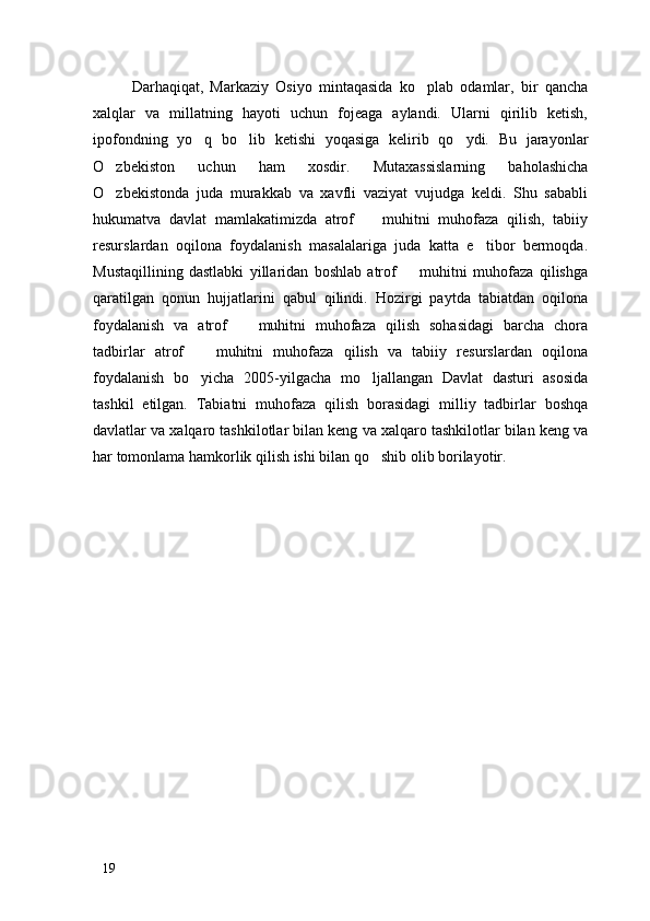 Darhaqiqat,   Markaziy   Osiyo   mintaqasida   ko plab   odamlar,   bir   qancha
xalqlar   va   millatning   hayoti   uchun   fojeaga   aylandi.   Ularni   qirilib   ketish,
ipofondning   yo q   bo lib   ketishi   yoqasiga   kelirib   qo ydi.   Bu   jarayonlar	
  
O zbekiston   uchun   ham   xosdir.   Mutaxassislarning   baholashicha	

O zbekistonda   juda   murakkab   va   xavfli   vaziyat   vujudga   keldi.   Shu   sababli

hukumatva   davlat   mamlakatimizda   atrof     muhitni   muhofaza   qilish,   tabiiy	

resurslardan   oqilona   foydalanish   masalalariga   juda   katta   e tibor   bermoqda.	

Mustaqillining   dastlabki   yillaridan   boshlab   atrof     muhitni   muhofaza   qilishga	

qaratilgan   qonun   hujjatlarini   qabul   qilindi.   Hozirgi   paytda   tabiatdan   oqilona
foydalanish   va   atrof     muhitni   muhofaza   qilish   sohasidagi   barcha   chora	

tadbirlar   atrof     muhitni   muhofaza   qilish   va   tabiiy   resurslardan   oqilona	

foydalanish   bo yicha   2005-yilgacha   mo ljallangan   Davlat   dasturi   asosida
 
tashkil   etilgan.   Tabiatni   muhofaza   qilish   borasidagi   milliy   tadbirlar   boshqa
davlatlar va xalqaro tashkilotlar bilan keng va xalqaro tashkilotlar bilan keng va
har tomonlama hamkorlik qilish ishi bilan qo shib olib borilayotir. 	

19 