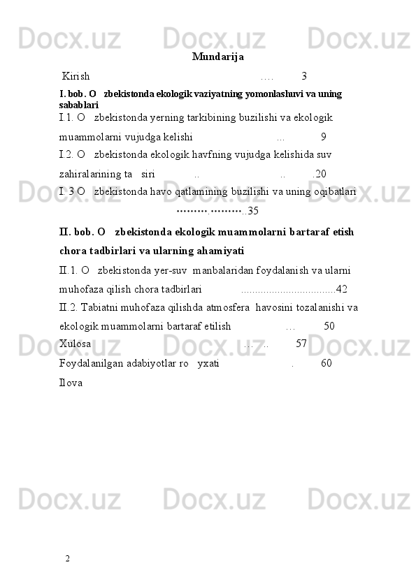 Mundarija
 Kirish …. 3 
I. bob. O zbekistonda ekologik vaziyatning yomonlashuvi va uning 

sabablari
I.1. O zbekistonda yerning tarkibining buzilishi va ekologik 	

muammolarni vujudga kelishi  ... 9	
 
I.2. O zbekistonda ekologik havfning vujudga kelishida suv 	

zahiralarining ta siri  .. .. .20	
   
I. 3 O zbekistonda havo qatlamining buzilishi va uning oqibatlari	
 
 . ..35	
 
II. bob. O zbekistonda ekologik muammolarni bartaraf etish 	

chora tadbirlari va ularning ahamiyati
II.1. O zbekistonda yer-suv  manbalaridan foydalanish va ularni 	

muhofaza qilish chora tadbirlari  ..................................42	

II.2. Tabiatni muhofaza qilishda atmosfera  havosini tozalanishi va 
ekologik muammolarni bartaraf etilish … 50	
 
Xulosa … .. 57	
  
Foydalanilgan adabiyotlar ro yxati . 60	
  
Ilova
2 