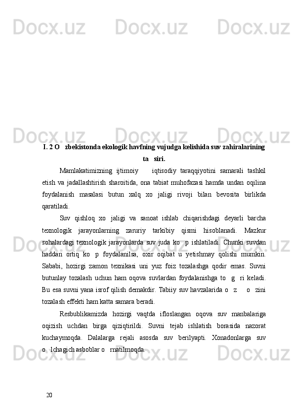 I. 2 O zbekistonda ekologik havfning vujudga kelishida suv zahiralarining
ta siri.	

Mamlakatimizning   ijtimoiy     iqtisodiy   taraqqiyotini   samarali   tashkil	

etish   va   jadallashtirish   sharoitida,   ona   tabiat   muhofazasi   hamda   undan   oqilina
foydalanish   masalasi   butun   xalq   xo jaligi   rivoji   bilan   bevosita   birlikda	

qaratiladi. 
Suv   qishloq   xo jaligi   va   sanoat   ishlab   chiqarishdagi   deyarli   barcha	

texnologik   jarayonlarning   zaruriy   tarkibiy   qismi   hisoblanadi.   Mazkur
sohalardagi   texnologik   jarayonlarda   suv   juda   ko p   ishlatiladi.   Chunki   suvdan	

haddan   ortiq   ko p   foydalanilsa,   oxir   oqibat   u   yetishmay   qolishi   mumkin.	

Sababi,   hozirgi   zamon   texnikasi   uni   yuz   foiz   tozalashga   qodir   emas.   Suvni
butunlay   tozalash   uchun   ham   oqova   suvlardan   foydalanishga   to g ri   keladi.	
 
Bu esa suvni yana isrof qilish demakdir. Tabiiy suv havzalarida o z   o zini
  
tozalash effekti ham katta samara beradi. 
Resbublikamizda   hozirgi   vaqtda   ifloslangan   oqova   suv   manbalariga
oqizish   uchdan   birga   qiziqtirildi.   Suvni   tejab   ishlatish   borasida   nazorat
kuchaymoqda.   Dalalarga   rejali   asosda   suv   berilyapti.   Xonadonlarga   suv
o lchagich asboblar o rnatilmoqda. 	
 
20 