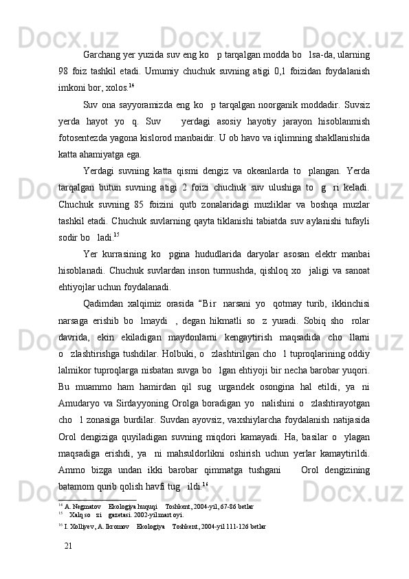 Garchang yer yuzida suv eng ko p tarqalgan modda bo lsa-da, ularning 
98   foiz   tashkil   etadi.   Umumiy   chuchuk   suvning   atigi   0,1   foizidan   foydalanish
imkoni bor, xolos. 14
Suv   ona   sayyoramizda   eng   ko p   tarqalgan   noorganik   moddadir.   Suvsiz

yerda   hayot   yo q.   Suv     yerdagi   asosiy   hayotiy   jarayon   hisoblanmish	
 
fotosentezda yagona kislorod manbaidir. U ob havo va iqlimning shakllanishida
katta ahamiyatga ega. 
Yerdagi   suvning   katta   qismi   dengiz   va   okeanlarda   to plangan.   Yerda	

tarqalgan   butun   suvning   atigi   2   foizi   chuchuk   suv   ulushiga   to g ri   keladi.	
 
Chuchuk   suvning   85   foizini   qutb   zonalaridagi   muzliklar   va   boshqa   muzlar
tashkil etadi. Chuchuk suvlarning qayta tiklanishi  tabiatda suv aylanishi  tufayli
sodir bo ladi.	
 15
 
Yer   kurrasining   ko pgina   hududlarida   daryolar   asosan   elektr   manbai	

hisoblanadi.   Chuchuk   suvlardan   inson   turmushda,   qishloq   xo jaligi   va   sanoat	

ehtiyojlar uchun foydalanadi.
Qadimdan   xalqimiz   orasida   B i r   narsani   yo qotmay   turib,   ikkinchisi	
	
narsaga   erishib   bo lmaydi ,   degan   hikmatli   so z   yuradi.   Sobiq   sho rolar	
   
davrida,   ekin   ekiladigan   maydonlarni   kengaytirish   maqsadida   cho llarni	

o zlashtirishga tushdilar. Holbuki, o zlashtirilgan cho l tuproqlarining oddiy	
  
lalmikor tuproqlarga nisbatan suvga bo lgan ehtiyoji bir necha barobar yuqori.	

Bu   muammo   ham   hamirdan   qil   sug urgandek   osongina   hal   etildi,   ya ni
 
Amudaryo   va   Sirdayyoning   Orolga   boradigan   yo nalishini   o zlashtirayotgan	
 
cho l   zonasiga   burdilar.   Suvdan   ayovsiz,   vaxshiylarcha   foydalanish   natijasida	

Orol   dengiziga   quyiladigan   suvning   miqdori   kamayadi.   Ha,   basilar   o ylagan	

maqsadiga   erishdi,   ya ni   mahsuldorlikni   oshirish   uchun   yerlar   kamaytirildi.	

Ammo   bizga   undan   ikki   barobar   qimmatga   tushgani     Orol   dengizining	

batamom qurib qolish havfi tug ildi.	
 16
14
 A. Negmatov  Ekologiya huquqi  Toshkent, 2004-yil, 67-86 betlar	
 
15
  Xalq so zi  gazetasi. 2002-yil mart oyi. 	
  
16
 I. Xolliyev, A. Ikromov  Ekologiya  Toshkent, 2004-yil 111-126 betlar	
 
21 
