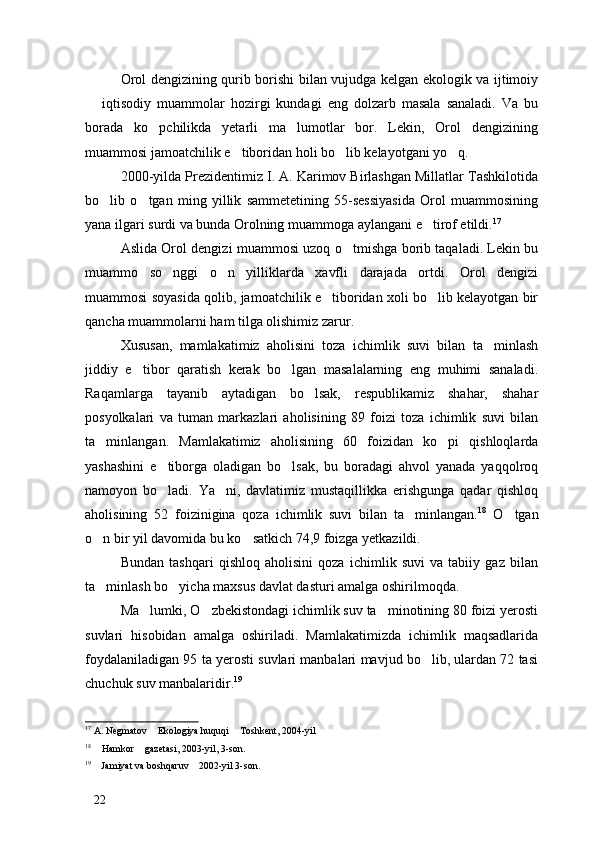 Orol dengizining qurib borishi bilan vujudga kelgan ekologik va ijtimoiy
  iqtisodiy   muammolar   hozirgi   kundagi   eng   dolzarb   masala   sanaladi.   Va   bu
borada   ko pchilikda   yetarli   ma lumotlar   bor.   Lekin,   Orol   dengizining	
 
muammosi jamoatchilik e tiboridan holi bo lib kelayotgani yo q. 	
  
2000-yilda Prezidentimiz I. A. Karimov Birlashgan Millatlar Tashkilotida
bo lib   o tgan   ming   yillik   sammetetining   55-sessiyasida   Orol   muammosining	
 
yana ilgari surdi va bunda Orolning muammoga aylangani e tirof etildi.	
 17
Aslida Orol dengizi muammosi uzoq o tmishga borib taqaladi. Lekin bu	

muammo   so nggi   o n   yilliklarda   xavfli   darajada   ortdi.   Orol   dengizi	
 
muammosi soyasida qolib, jamoatchilik e tiboridan xoli bo lib kelayotgan bir	
 
qancha muammolarni ham tilga olishimiz zarur. 
Xususan,   mamlakatimiz   aholisini   toza   ichimlik   suvi   bilan   ta minlash	

jiddiy   e tibor   qaratish   kerak   bo lgan   masalalarning   eng   muhimi   sanaladi.	
 
Raqamlarga   tayanib   aytadigan   bo lsak,   respublikamiz   shahar,   shahar	

posyolkalari   va   tuman   markazlari   aholisining   89   foizi   toza   ichimlik   suvi   bilan
ta minlangan.   Mamlakatimiz   aholisining   60   foizidan   ko pi   qishloqlarda	
 
yashashini   e tiborga   oladigan   bo lsak,   bu   boradagi   ahvol   yanada   yaqqolroq	
 
namoyon   bo ladi.   Ya ni,   davlatimiz   mustaqillikka   erishgunga   qadar   qishloq
 
aholisining   52   foizinigina   qoza   ichimlik   suvi   bilan   ta minlangan.	
 18
  O tgan	
o n bir yil davomida bu ko satkich 74,9 foizga yetkazildi. 	
 
Bundan   tashqari   qishloq   aholisini   qoza   ichimlik   suvi   va   tabiiy   gaz   bilan
ta minlash bo yicha maxsus davlat dasturi amalga oshirilmoqda. 
 
Ma lumki, O zbekistondagi ichimlik suv ta minotining 80 foizi yerosti	
  
suvlari   hisobidan   amalga   oshiriladi.   Mamlakatimizda   ichimlik   maqsadlarida
foydalaniladigan 95 ta yerosti suvlari manbalari mavjud bo lib, ulardan 72 tasi	

chuchuk suv manbalaridir. 19
17
 A. Negmatov  Ekologiya huquqi  Toshkent, 2004-yil	
 
18
  Hamkor  gazetasi, 2003-yil, 3-son.	
 
19
  Jamiyat va boshqaruv  2002-yil 3-son.
 
22 