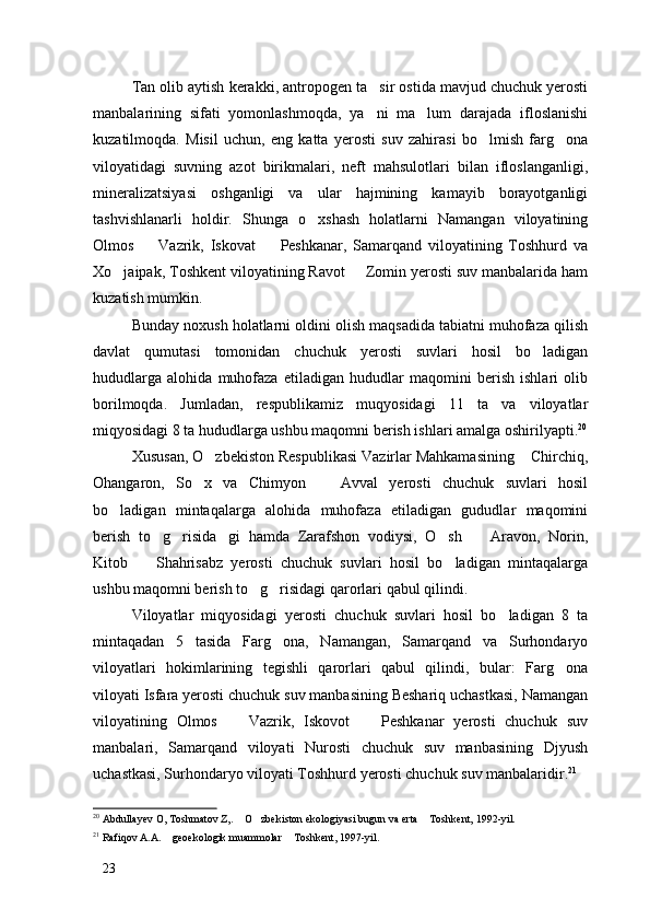 Tan olib aytish kerakki, antropogen ta sir ostida mavjud chuchuk yerosti
manbalarining   sifati   yomonlashmoqda,   ya ni   ma lum   darajada   ifloslanishi
 
kuzatilmoqda.   Misil   uchun,   eng   katta   yerosti   suv   zahirasi   bo lmish   farg ona	
 
viloyatidagi   suvning   azot   birikmalari,   neft   mahsulotlari   bilan   ifloslanganligi,
mineralizatsiyasi   oshganligi   va   ular   hajmining   kamayib   borayotganligi
tashvishlanarli   holdir.   Shunga   o xshash   holatlarni   Namangan   viloyatining	

Olmos     Vazrik,   Iskovat     Peshkanar,   Samarqand   viloyatining   Toshhurd   va	
 
Xo jaipak, Toshkent viloyatining Ravot   Zomin yerosti suv manbalarida ham	
 
kuzatish mumkin. 
Bunday noxush holatlarni oldini olish maqsadida tabiatni muhofaza qilish
davlat   qumutasi   tomonidan   chuchuk   yerosti   suvlari   hosil   bo ladigan	

hududlarga   alohida   muhofaza   etiladigan   hududlar   maqomini   berish   ishlari   olib
borilmoqda.   Jumladan,   respublikamiz   muqyosidagi   11   ta   va   viloyatlar
miqyosidagi 8 ta hududlarga ushbu maqomni berish ishlari amalga oshirilyapti. 20
Xususan, O zbekiston Respublikasi Vazirlar Mahkamasining  Chirchiq,	
 
Ohangaron,   So x   va   Chimyon     Avval   yerosti   chuchuk   suvlari   hosil	
 
bo ladigan   mintaqalarga   alohida   muhofaza   etiladigan   gududlar   maqomini	

berish   to g risida gi   hamda   Zarafshon   vodiysi,   O sh     Aravon,   Norin,	
    
Kitob     Shahrisabz   yerosti   chuchuk   suvlari   hosil   bo ladigan   mintaqalarga	
 
ushbu maqomni berish to g risidagi qarorlari qabul qilindi. 	
 
Viloyatlar   miqyosidagi   yerosti   chuchuk   suvlari   hosil   bo ladigan   8   ta	

mintaqadan   5   tasida   Farg ona,   Namangan,   Samarqand   va   Surhondaryo	

viloyatlari   hokimlarining   tegishli   qarorlari   qabul   qilindi,   bular:   Farg ona	

viloyati Isfara yerosti chuchuk suv manbasining Beshariq uchastkasi, Namangan
viloyatining   Olmos     Vazrik,   Iskovot     Peshkanar   yerosti   chuchuk   suv	
 
manbalari,   Samarqand   viloyati   Nurosti   chuchuk   suv   manbasining   Djyush
uchastkasi, Surhondaryo viloyati Toshhurd yerosti chuchuk suv manbalaridir. 21
20
 Abdullayev O, Toshmatov Z,.  O zbekiston ekologiyasi bugun va erta  Toshkent, 1992-yil.
  
21
 Rafiqov A.A.  geoekologik muammolar  Toshkent, 1997-yil.	
 
23 