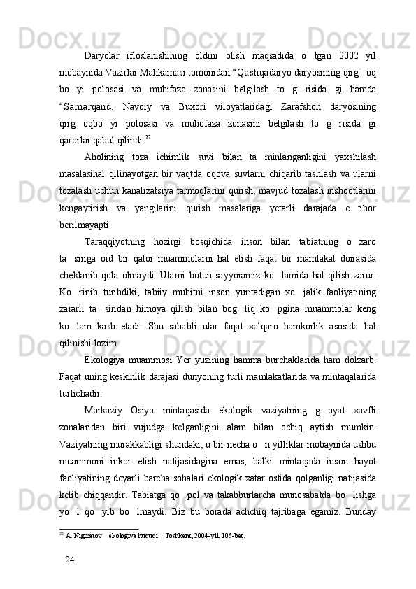 Daryolar   ifloslanishining   oldini   olish   maqsadida   o tgan   2002   yil
mobaynida Vazirlar Mahkamasi tomonidan  Q a shqadaryo daryosining qirg oq	
	
bo yi   polosasi   va   muhifaza   zonasini   belgilash   to g risida gi   hamda	
   
S a m arqand,   Navoiy   va   Buxori   viloyatlaridagi   Zarafshon   daryosining	

qirg oqbo yi   polosasi   va   muhofaza   zonasini   belgilash   to g risida gi	
    
qarorlar qabul qilindi. 22
Aholining   toza   ichimlik   suvi   bilan   ta minlanganligini   yaxshilash	

masalasihal   qilinayotgan   bir   vaqtda   oqova   suvlarni   chiqarib   tashlash   va   ularni
tozalash uchun kanalizatsiya tarmoqlarini  qurish, mavjud tozalash inshootlarini
kengaytirish   va   yangilarini   qurish   masalariga   yetarli   darajada   e tibor	

berilmayapti. 
Taraqqiyotning   hozirgi   bosqichida   inson   bilan   tabiatning   o zaro

ta siriga   oid   bir   qator   muammolarni   hal   etish   faqat   bir   mamlakat   doirasida	

cheklanib   qola   olmaydi.   Ularni   butun   sayyoramiz   ko lamida   hal   qilish   zarur.	

Ko rinib   turibdiki,   tabiiy   muhitni   inson   yuritadigan   xo jalik   faoliyatining	
 
zararli   ta siridan   himoya   qilish   bilan   bog liq   ko pgina   muammolar   keng	
  
ko lam   kasb   etadi.   Shu   sababli   ular   faqat   xalqaro   hamkorlik   asosida   hal	

qilinishi lozim. 
Ekologiya   muammosi   Yer   yuzining   hamma   burchaklarida   ham   dolzarb.
Faqat uning keskinlik darajasi dunyoning turli mamlakatlarida va mintaqalarida
turlichadir. 
Markaziy   Osiyo   mintaqasida   ekologik   vaziyatning   g oyat   xavfli	

zonalaridan   biri   vujudga   kelganligini   alam   bilan   ochiq   aytish   mumkin.
Vaziyatning murakkabligi shundaki, u bir necha o n yilliklar mobaynida ushbu	

muammoni   inkor   etish   natijasidagina   emas,   balki   mintaqada   inson   hayot
faoliyatining   deyarli   barcha   sohalari   ekologik   xatar   ostida   qolganligi   natijasida
kelib   chiqqandir.   Tabiatga   qo pol   va   takabburlarcha   munosabatda   bo lishga	
 
yo l   qo yib   bo lmaydi.   Biz   bu   borada   achchiq   tajribaga   egamiz.   Bunday	
  
22
 A. Nigmatov  ekologiya huquqi  Toshkent, 2004-yil, 105-bet. 	
 
24 