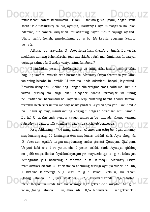 munosabatni   tabiat   kechirmaydi.   Inson     tabiatnig   xo jayini,   degan   soxta 
sotsialistik   mafkuraviy   da vo,   ayniqsa,   Markaziy   Osiyo   mintaqasida   ko plab	
 
odamlar,   bir   qancha   xalqlar   va   millatlarning   hayoti   uchun   fojeaga   aylandi.
Ularni   qirilib   ketish,   genofondning   yo q   bo lib   ketishi   yoqasiga   keltirib	
 
qo ydi. 	

Afsuski,   bu   jarayonlar   O zbekistonni   ham   chetlab   o tmadi.   Bu   yerda,	
 
mutahassislarning baholashicha, juda murakkab, aytish mumkinki, xavfli vaziyat
vujudga kelmoqda. Bunday vaziyat nimadan iborat?
Birinchidan,   yerning   cheklanganligi   va   uning   sifati   tarkibi   pastligi   bilan
bog liq xavf to ztovsiz ortib bormoqda. Markaziy Osiyo sharoitida yer Olloh	
 
taoloning   bebaho   in omidir.   U   tom   ma noda   odamlarni   boqadi,   kiyintiradi.	
 
Bevosita dehqonchilik bilan bog langan oilalarnigina emas, balki ma lum bir	
 
tarzda   qishloq   xo jaligi   bilan   aloqador   barcha   tarmoqlar   va   uning	

ne matlaridan   bahramand   bo layotgan   respublikaning   barcha   aholisi   farovon	
 
turmush kechirishi uchun moddiy negiz yaratadi. Ayni vaqtda yer ulkan boylik
bo libgina   qolmay,   mamlakatning   kelajagini   belgilab   beradigan   omil   hamdir.

Bu   hol   O zbekistonda   ayniqsa   yaqqol   namoyon   bo lmoqda,   chunki   yerning	
 
iqtisodiy va demografik vazifasi yildan-yilga kuchayib bormoqda. 
Respublikaning   447,4   ming   kvadrat   kilometrdan   ortiq   bo lgan   umumiy	

maydonining atigi   10 foizinigina ekin  maydonlari   tashkil   etadi.  Ayni  chog da	

O zbekiston   egallab   turgan   maydonning   ancha   qismini   Qoraqum,   Qizilqum,	

Ustyurt   kabi   cho l   va   yarim   cho l   yerlar   tashkil   etadi.   Ayniqsa,   qishloq	
 
xo jalik maqsadlarida foydalanilayotgan yer  maydonlariga to g ri  keladigan	
  
demografik   yuk   hozirning   o zidayoq   o ta   salmoqli.   Markaziy   Osiyo	
 
mamlakatlari orasida O zbekistonda aholining zishligi  ayniqsa yuqori  bo lib,	
 
1   kvadrat   kilometrga   51,4   kishi   to g ri   keladi,   xolbuki,   bu   raqam	
 
Qozog istonda   6,1, Qirg izistonda   22,7, Turkmanistonda   9,4 ni tashkil	
    
etadi.   Respublikamizda   har   ,bir   odamga   0,17   gektar   ekin   maydoni   to g ri	
 
kelsa, Qozog istonda   0,26, Ukrainada   0,59, Rossiyada   0,67 gektar ekin	
   
25 