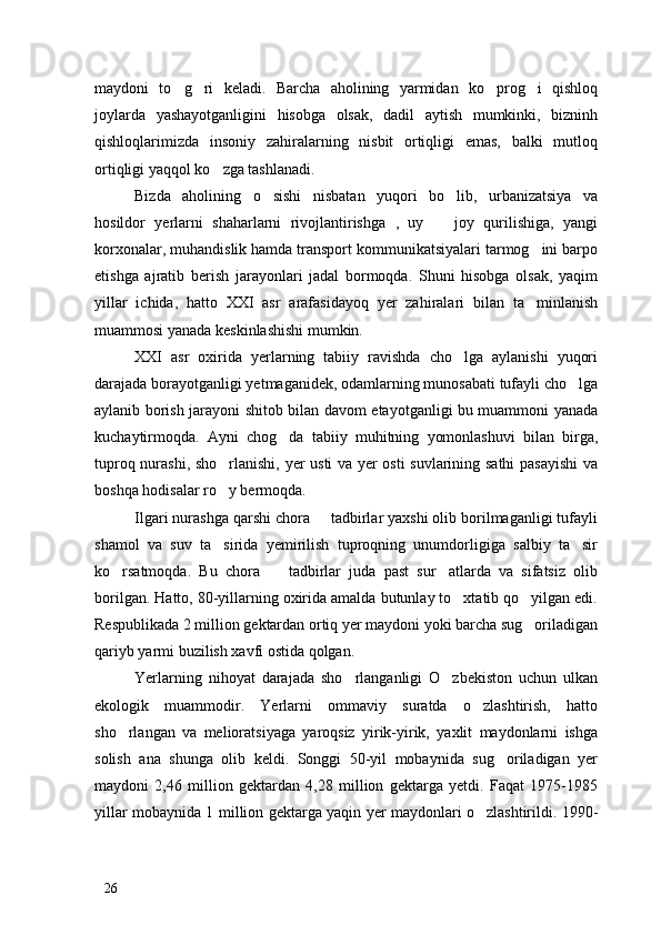 maydoni   to g ri   keladi.   Barcha   aholining   yarmidan   ko prog i   qishloq   
joylarda   yashayotganligini   hisobga   olsak,   dadil   aytish   mumkinki,   bizninh
qishloqlarimizda   insoniy   zahiralarning   nisbit   ortiqligi   emas,   balki   mutloq
ortiqligi yaqqol ko zga tashlanadi. 	

Bizda   aholining   o sishi   nisbatan   yuqori   bo lib,   urbanizatsiya   va	
 
hosildor   yerlarni   shaharlarni   rivojlantirishga   ,   uy     joy   qurilishiga,   yangi	

korxonalar, muhandislik hamda transport kommunikatsiyalari tarmog ini barpo	

etishga   ajratib   berish   jarayonlari   jadal   bormoqda.   Shuni   hisobga   olsak,   yaqim
yillar   ichida,   hatto   XXI   asr   arafasidayoq   yer   zahiralari   bilan   ta minlanish

muammosi yanada keskinlashishi mumkin. 
XXI   asr   oxirida   yerlarning   tabiiy   ravishda   cho lga   aylanishi   yuqori	

darajada borayotganligi yetmaganidek, odamlarning munosabati tufayli cho lga	

aylanib borish jarayoni shitob bilan davom etayotganligi bu muammoni yanada
kuchaytirmoqda.   Ayni   chog da   tabiiy   muhitning   yomonlashuvi   bilan   birga,	

tuproq nurashi, sho rlanishi, yer usti va yer osti suvlarining sathi  pasayishi  va	

boshqa hodisalar ro y bermoqda.

Ilgari nurashga qarshi chora   tadbirlar yaxshi olib borilmaganligi tufayli	

shamol   va   suv   ta sirida   yemirilish   tuproqning   unumdorligiga   salbiy   ta sir	
 
ko rsatmoqda.   Bu   chora     tadbirlar   juda   past   sur atlarda   va   sifatsiz   olib	
  
borilgan. Hatto, 80-yillarning oxirida amalda butunlay to xtatib qo yilgan edi.	
 
Respublikada 2 million gektardan ortiq yer maydoni yoki barcha sug oriladigan	

qariyb yarmi buzilish xavfi ostida qolgan. 
Yerlarning   nihoyat   darajada   sho rlanganligi   O zbekiston   uchun   ulkan	
 
ekologik   muammodir.   Yerlarni   ommaviy   suratda   o zlashtirish,   hatto	

sho rlangan   va   melioratsiyaga   yaroqsiz   yirik-yirik,   yaxlit   maydonlarni   ishga	

solish   ana   shunga   olib   keldi.   Songgi   50-yil   mobaynida   sug oriladigan   yer	

maydoni   2,46   million   gektardan   4,28   million   gektarga   yetdi.   Faqat   1975-1985
yillar mobaynida 1 million gektarga yaqin yer maydonlari o zlashtirildi. 1990-	

26 