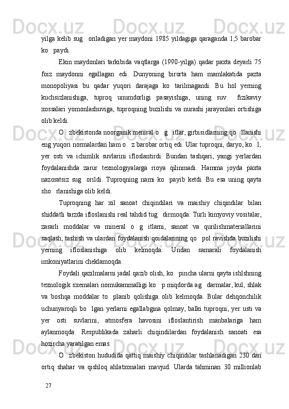 yilga  kelib  sug oriladigan  yer   maydoni   1985  yildagiga  qaraganda  1,5  barobar
ko paydi. 	

Ekin   maydonlari   tarkibida   vaqtlarga   (1990-yilga)   qadar   paxta   deyarli   75
foiz   maydonni   egallagan   edi.   Dunyoning   birorta   ham   mamlakatida   pazta
monopoliyasi   bu   qadar   yuqori   darajaga   ko tarilmagandi.   Bu   hol   yerning	

kuchsizlanishiga,   tuproq   unumdorligi   pasayishiga,   uning   suv   fizikaviy	

xossalari  yomonlashuviga, tuproqning buzilishi  va nurashi  jarayonlari ortishiga
olib keldi. 
O zbekistonda noorganik meniral o g itlar, girbisidlarning qo llanishi	
   
eng yuqori normalardan ham o z barobar ortiq edi. Ular tuproqni, daryo, ko l,	
 
yer   osti   va   ichimlik   suvlarini   ifloslantirdi.   Bundan   tashqari,   yangi   yerlardan
foydalanishda   zarur   texnologiyalarga   rioya   qilinmadi.   Hamma   joyda   paxta
nazoratsiz   sug orildi.   Tuproqning   nami   ko payib   ketdi.   Bu   esa   uning   qayta	
 
sho rlanishiga olib keldi. 	

Tuproqning   har   xil   sanoat   chiqindilari   va   maishiy   chiqindilar   bilan
shiddatli tarzda ifloslanishi real tahdid tug dirmoqda. Turli kimyoviy vositalar,	

zararli   moddalar   va   mineral   o g itlarni,   sanoat   va   qurilishmateriallarini	
 
saqlash, tashish va ulardan foydalanish qoidalarining qo pol ravishda buzilishi	

yerning   ifloslanishiga   olib   kelmoqda.   Undan   samarali   foydalanish
imkoniyatlarini cheklamoqda. 
Foydali qazilmalarni jadal qazib olish, ko pincha ularni qayta ishlshning	

texnologik sxemalari nomukammalligi ko p miqdorda ag darmalar, kul, shlak	
 
va   boshqa   moddalar   to planib   qolishiga   olib   kelmoqda.   Bular   dehqonchilik	

uchunyaroqli   bo lgan   yerlarni   egallabgina   qolmay,   balki   tuproqni,   yer   usti   va	

yer   osti   suvlarini,   atmosfera   havosini   ifloslantirish   manbalariga   ham
aylanmoqda.   Respublikada   zaharli   chiqindilardan   foydalanish   sanoati   esa
hozircha yaratilgan emas. 
O zbekiston   hududida   qattiq  maishiy   chiqindilar   tashlanadigan   230   dan	

ortiq   shahar   va   qishloq   ahlatxonalari   mavjud.   Ularda   tahminan   30   millionlab
27 