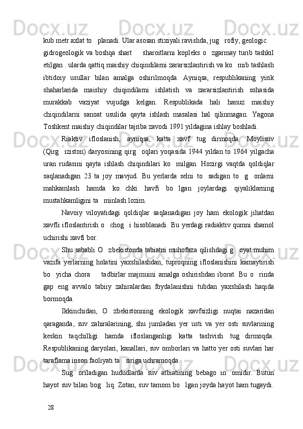 kub metr axlat to planadi. Ular asosan stixiyali ravishda, jug rofiy, geologic   
gidrogeologik   va   boshqa   shart     sharoitlarni   kopleks   o zgarmay   turib   tashkil	
 
etilgan . ularda qattiq maishiy chiqindilarni zararsizlantirish va ko mib tashlash	

ibtidoiy   usullar   bilan   amalga   oshirilmoqda.   Ayniqsa,   respublikaning   yirik
shaharlarida   maishiy   chiqindilarni   ishlatish   va   zararsizlantirish   sohasida
murakkab   vaziyat   vujudga   kelgan.   Respublikada   hali   hanuz   maishiy
chiqindilarni   sanoat   usulida   qayta   ishlash   masalasi   hal   qilinmagan.   Yagona
Toshkent maishiy chiqindilar tajriba zavodi 1991 yildagina ishlay boshladi.
Riaktiv   ifloslanish,   ayniqsa,   katta   xavf   tug dirmoqda.   Moylisuv	

(Qirg iziston) daryosining qirg oqlari  yoqasida 1944 yildan to 1964 yilgacha	
 
uran   rudasini   qayta   ishlash   chiqindilari   ko milgan.   Hozirgi   vaqtda   qoldiqlar	

saqlanadigan   23   ta   joy   mavjud.   Bu   yerlarda   selni   to sadigan   to g onlarni	
  
mahkamlash   hamda   ko chki   havfi   bo lgan   joylardagi   qiyaliklarning	
 
mustahkamligini ta minlash lozim. 	

Navoiy   viloyatidagi   qoldiqlar   saqlanadigan   joy   ham   ekologik   jihatdan
xavfli ifloslantirish o chog i hisoblanadi. Bu yerdagi radiaktiv qumni shamol	
 
uchirishi xavfi bor. 
Shu sababli  O zbekistonda tabiatni muhofaza qilishdagi  g oyat muhim
 
vazifa   yerlarning   holatini   yaxshilashdan,   tuproqning   ifloslanishini   kamaytirish
bo yicha   chora     tadbirlar   majmuini   amalga   oshirishdan   iborat.   Bu   o rinda	
  
gap   eng   avvalo   tabiiy   zahiralardan   foydalanishni   tubdan   yaxshilash   haqida
bormoqda.
Ikkinchidan,   O zbekistonning   ekologik   xavfsizligi   nuqtai   nazaridan	

qaraganda,   suv   zahiralarining,   shu   jumladan   yer   usti   va   yer   osti   suvlarining
keskin   taqchilligi   hamda   ifloslanganligi   katta   tashvish   tug dirmoqda.	

Respublikaning  daryolari, kanallari, suv omborlari  va hatto yer  osti  suvlari  har
taraflama inson faoliyati ta siriga uchramoqda.	

Sug oriladigan   hududlarda   suv   atbiatining   bebago   in omidir.   Butun	
 
hayot suv bilan bog liq. Zotan, suv tamom bo lgan joyda hayot ham tugaydi.	
 
28 