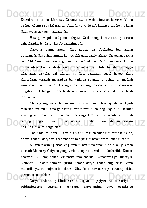 Shunday   bo lsa-da,   Markaziy   Osiyoda   suv   zahiralari   juda   cheklangan.   Yiliga
78 kub kilometr suv keltiradigan Amudaryo va 36 kub kilometr suv keltiradigan
Sirdayyo asosiy suv manbalaridir. 
Hozirgi   vaqtda   xalq   xo jaligida   Orol   dengizi   havzasining   barcha	

zahiralaridan to la to kis foydalanilmoqda. 	
 
Daryolar   oqimi   asosan   Qirg iziston   va   Tojikiston   tog laridan	
 
boshlanadi. Suv zahiralarining ko pchilik qismidan Markaziy Osiyodagi barcha	

respublikalarning yerlarini sug orish uchun foydalaniladi. Shu munosabat bilan	

mintaqadagi   barcha   davlatlarning   manfaatlari   yo lida   hamda   ekologiya	

talablarini,   daryolar   del talarida   va   Orol   dengizida   aqbul   hayoiy   shart	

sharoitlarni   yaratish   maqsadida   bu   yerlarga   suvning   o tishini   ta minlash	
 
zarur.shu   bilan   birga   Orol   dengizi   havzasining   cheklangan   suv   zahiralarini
birgalashib,   kelishgan   holda   boshqarish   muammosini   amaliy   hal   qilish   talab
etilmoqda. 
Mintaqaning   yana   bir   muammosi   suvni   muhofaza   qilish   va   tejash
tadbirlari   majmuini   amalga   oshirish   zaruruiyati   bilan   bog liqdir.   Bu   tadirlar

suvning   isrof   bo lishini   eng   kam   darajaga   keltirish   maqsadida   sug orish	
 
tarmog ining   rejimi   va   o lchamlarini   sug orish   texnikasi   bilan   mustahkam	
  
bog lashni o z ichiga oladi. 	
 
Endilikda   kollekter     zovur   suvlarini   tashlab   yuorishni   tartibga   solish,	

oqova suvlarni daryo va suv omborlariga oqizishni batamom to xtatish zarur. 	

Su   zahiralarining   sifati   eng   muhim   muammolardan   biridir.   60-yillardan
boshlab Markaziy Osiyoda yangi yerlar keng ko lamda o zlashtirildi. Sanoat,	
 
chorvachilik   komplekslari   ekstensiv   rivojlantirildi.   Urbanizatsiya   kuchaydi.
Kollektr     zovur   tizimlari   qurildi   hamda   daryo   suvlari   sug orish   uchun	
 
muttasil   yuqori   hajmlarda   olindi.   Shu   bois   havzalardagi   suvning   sifati
yomonlasha boshladi.
Daryo   suvlarining   ifloslanishi   ekologiya     gigiyena   va   sanitariya  	
 
epidemiologiya   vaziyatini,   ayniqsa,   daryolarning   quyi   oqimlarida
29 