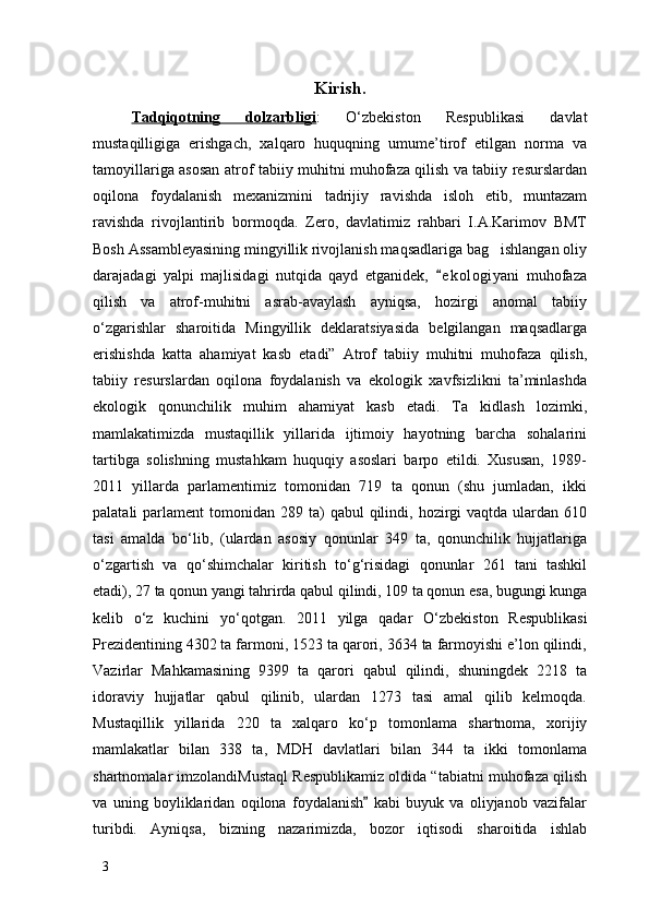 Kirish.
Tadqiqotning   dolzarbligi :   О ‘zbekiston   Respublikasi   davlat
mustaqilligiga   erishgach,   xalqaro   huquqning   umume’tirof   etilgan   norma   va
tamoyillariga asosan atrof tabiiy muhitni muhofaza qilish va tabiiy resurslardan
oqilona   foydalanish   mexanizmini   tadrijiy   ravishda   isloh   etib,   muntazam
ravishda   rivojlantirib   bormoqda.   Zero,   davlatimiz   rahbari   I.A.Karimov   BMT
Bosh Assambleyasining mingyillik rivojlanish maqsadlariga bag ishlangan oliy
darajadagi   yalpi   majlisidagi   nutqida   qayd   etganidek,   e k ologiyani   muhofaza	

qilish   va   atrof-muhitni   asrab-avaylash   ayniqsa,   hozirgi   anomal   tabiiy
о ‘zgarishlar   sharoitida   Mingyillik   deklaratsiyasida   belgilangan   maqsadlarga
erishishda   katta   ahamiyat   kasb   etadi”   Atrof   tabiiy   muhitni   muhofaza   qilish,
tabiiy   resurslardan   oqilona   foydalanish   va   ekologik   xavfsizlikni   ta’minlashda
ekologik   qonunchilik   muhim   ahamiyat   kasb   etadi.   Ta kidlash   lozimki,	

mamlakatimizda   mustaqillik   yillarida   ijtimoiy   hayotning   barcha   sohalarini
tartibga   solishning   mustahkam   huquqiy   asoslari   barpo   etildi.   Xususan,   1989-
2011   yillarda   parlamentimiz   tomonidan   719   ta   qonun   (shu   jumladan,   ikki
palatali  parlament   tomonidan 289  ta)   qabul  qilindi,  hozirgi   vaqtda ulardan  610
tasi   amalda   b о ‘lib,   (ulardan   asosiy   qonunlar   349   ta,   qonunchilik   hujjatlariga
о ‘zgartish   va   q о ‘shimchalar   kiritish   t о ‘g‘risidagi   qonunlar   261   tani   tashkil
etadi), 27 ta qonun yangi tahrirda qabul qilindi, 109 ta qonun esa, bugungi kunga
kelib   о ‘z   kuchini   y о ‘qotgan.   2011   yilga   qadar   О ‘zbekiston   Respublikasi
Prezidentining 4302 ta farmoni, 1523 ta qarori, 3634 ta farmoyishi e’lon qilindi,
Vazirlar   Mahkamasining   9399   ta   qarori   qabul   qilindi,   shuningdek   2218   ta
idoraviy   hujjatlar   qabul   qilinib,   ulardan   1273   tasi   amal   qilib   kelmoqda.
Mustaqillik   yillarida   220   ta   xalqaro   k о ‘p   tomonlama   shartnoma,   xorijiy
mamlakatlar   bilan   338   ta,   MDH   davlatlari   bilan   344   ta   ikki   tomonlama
shartnomalar imzolandiMustaql Respublikamiz oldida “tabiatni muhofaza qilish
va   uning   boyliklaridan   oqilona   foydalanish   kabi   buyuk   va   oliyjanob   vazifalar	

turibdi.   Ayniqsa,   bizning   nazarimizda,   bozor   iqtisodi   sharoitida   ishlab
3 