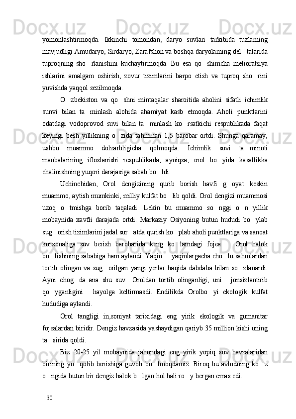yomonlashtirmoqda.   Ikkinchi   tomondan,   daryo   suvlari   tarkibida   tuzlarning
mavjudligi Amudaryo, Sirdaryo, Zarafshon va boshqa daryolarning del talarida
tuproqning   sho rlanishini   kuchaytirmoqda.   Bu   esa   qo shimcha   melioratsiya	
 
ishlarini   amalgam   oshirish,   zovur   tizimlarini   barpo   etish   va   tuproq   sho rini	

yuvishda yaqqol sezilmoqda. 
O zbekiston   va   qo shni   mintaqalar   sharoitida   aholini   sifatli   ichimlik	
 
sunvi   bilan   ta minlash   alohida   ahamiyat   kasb   etmoqda.   Aholi   punktlarini	

odatdagi   vodoprovod   suvi   bilan   ta minlash   ko rsatkichi   respublikada   faqat	
 
keyingi   besh   yillikning   o zida   tahminan   1,5   barobar   ortdi.   Shunga   qaramay,	

ushbu   muammo   dolzarbligicha   qolmoqda.   Ichimlik   suvi   ta minoti	

manbalarining   ifloslanishi   respublikada,   ayniqsa,   orol   bo yida   kasallikka	

chalinishning yuqori darajasiga sabab bo ldi. 	

Uchinchidan,   Orol   dengizining   qurib   borish   havfi   g oyat   keskin	

muammo, aytish mumkinki, milliy kulfat bo lib qoldi. Orol dengizi muammosi	

uzoq   o tmishga   borib   taqaladi.   Lekin   bu   muammo   so nggi   o n   yillik	
  
mobaynida   xavfli   darajada   ortdi.   Markaziy   Osiyoning   butun   hududi   bo ylab	

sug orish tizimlarini jadal sur atda qurish ko plab aholi punktlariga va sanoat	
  
korxonaliga   suv   berish   barobarida   keng   ko lamdagi   fojea     Orol   halok	
 
bo lishining sababiga ham aylandi. Yaqin   yaqinlargacha cho lu sahrolardan	
  
tortib   olingan   va   sug orilgan   yangi   yerlar   haqida   dabdaba   bilan   so zlanardi.	
 
Ayni   chog da   ana   shu   suv     Oroldan   tortib   olinganligi,   uni   jonsizlantirib	
 
qo yganligini   hayolga   keltirmasdi.   Endilikda   Orolbo yi   ekologik   kulfat	
  
hududiga aylandi.
Orol   tangligi   in,soniyat   tarixidagi   eng   yirik   ekologik   va   gumanitar
fojealardan biridir. Dengiz havzasida yashaydigan qariyb 35 million kishi uning
ta sirida qoldi. 

Biz   20-25   yil   mobaynida   jahondagi   eng   yirik   yopiq   suv   havzalaridan
birining   yo qolib   borishiga   guvoh   bo lmoqdamiz.   Biroq   bu   avlodning   ko z	
  
o ngida butun bir dengiz halok b lgan hol hali ro y bergan emas edi. 	
  
30 