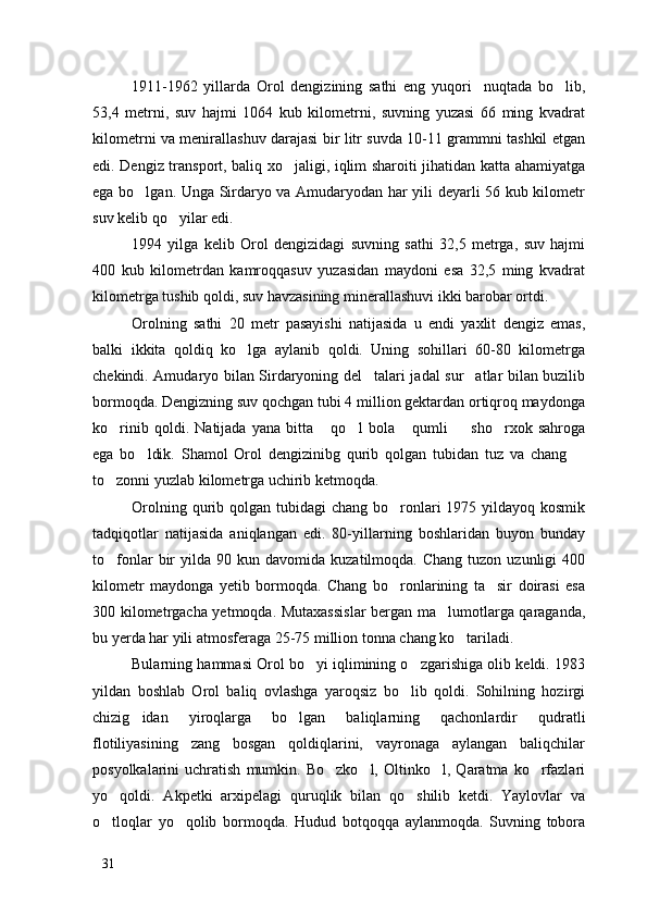 1911-1962   yillarda   Orol   dengizining   sathi   eng   yuqori     nuqtada   bo lib,
53,4   metrni,   suv   hajmi   1064   kub   kilometrni,   suvning   yuzasi   66   ming   kvadrat
kilometrni va menirallashuv darajasi bir litr suvda 10-11 grammni tashkil etgan
edi. Dengiz transport, baliq xo jaligi, iqlim sharoiti jihatidan katta ahamiyatga	

ega bo lgan. Unga Sirdaryo va Amudaryodan har yili deyarli 56 kub kilometr	

suv kelib qo yilar edi.	

1994   yilga   kelib   Orol   dengizidagi   suvning   sathi   32,5   metrga,   suv   hajmi
400   kub   kilometrdan   kamroqqasuv   yuzasidan   maydoni   esa   32,5   ming   kvadrat
kilometrga tushib qoldi, suv havzasining minerallashuvi ikki barobar ortdi.
Orolning   sathi   20   metr   pasayishi   natijasida   u   endi   yaxlit   dengiz   emas,
balki   ikkita   qoldiq   ko lga   aylanib   qoldi.   Uning   sohillari   60-80   kilometrga	

chekindi. Amudaryo bilan Sirdaryoning del talari jadal sur atlar bilan buzilib	
 
bormoqda. Dengizning suv qochgan tubi 4 million gektardan ortiqroq maydonga
ko rinib   qoldi.   Natijada   yana   bitta   qo l   bola   qumli     sho rxok   sahroga	
     
ega   bo ldik.   Shamol   Orol   dengizinibg   qurib   qolgan   tubidan   tuz   va   chang  	
 
to zonni yuzlab kilometrga uchirib ketmoqda. 	

Orolning qurib qolgan tubidagi  chang bo ronlari  1975 yildayoq kosmik	

tadqiqotlar   natijasida   aniqlangan   edi.   80-yillarning   boshlaridan   buyon   bunday
to fonlar   bir  yilda  90  kun  davomida   kuzatilmoqda.  Chang  tuzon  uzunligi  400	

kilometr   maydonga   yetib   bormoqda.   Chang   bo ronlarining   ta sir   doirasi   esa	
 
300 kilometrgacha yetmoqda. Mutaxassislar  bergan ma lumotlarga qaraganda,	

bu yerda har yili atmosferaga 25-75 million tonna chang ko tariladi.	

Bularning hammasi Orol bo yi iqlimining o zgarishiga olib keldi. 1983	
 
yildan   boshlab   Orol   baliq   ovlashga   yaroqsiz   bo lib   qoldi.   Sohilning   hozirgi	

chizig idan   yiroqlarga   bo lgan   baliqlarning   qachonlardir   qudratli	
 
flotiliyasining   zang   bosgan   qoldiqlarini,   vayronaga   aylangan   baliqchilar
posyolkalarini   uchratish   mumkin.  Bo zko l,   Oltinko l,   Qaratma   ko rfazlari	
   
yo qoldi.   Akpetki   arxipelagi   quruqlik   bilan   qo shilib   ketdi.   Yaylovlar   va	
 
o tloqlar   yo qolib   bormoqda.   Hudud   botqoqqa   aylanmoqda.   Suvning   tobora
 
31 