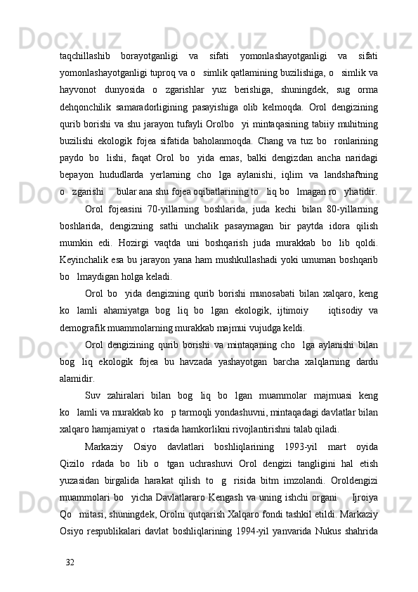 taqchillashib   borayotganligi   va   sifati   yomonlashayotganligi   va   sifati
yomonlashayotganligi tuproq va o simlik qatlamining buzilishiga, o simlik va 
hayvonot   dunyosida   o zgarishlar   yuz   berishiga,   shuningdek,   sug orma	
 
dehqonchilik   samaradorligining   pasayishiga   olib   kelmoqda.   Orol   dengizining
qurib borishi  va shu jarayon tufayli  Orolbo yi mintaqasining  tabiiy muhitning	

buzilishi   ekologik   fojea   sifatida   baholanmoqda.   Chang   va   tuz   bo ronlarining	

paydo   bo lishi,   faqat   Orol   bo yida   emas,   balki   dengizdan   ancha   naridagi	
 
bepayon   hududlarda   yerlarning   cho lga   aylanishi,   iqlim   va   landshaftning	

o zgarishi   bular ana shu fojea oqibatlarining to liq bo lmagan ro yhatidir.	
    
Orol   fojeasini   70-yillarning   boshlarida,   juda   kechi   bilan   80-yillarning
boshlarida,   dengizning   sathi   unchalik   pasaymagan   bir   paytda   idora   qilish
mumkin   edi.   Hozirgi   vaqtda   uni   boshqarish   juda   murakkab   bo lib   qoldi.	

Keyinchalik esa bu jarayon yana ham mushkullashadi  yoki umuman boshqarib
bo lmaydigan holga keladi.	

Orol   bo yida   dengizning   qurib   borishi   munosabati   bilan   xalqaro,   keng	

ko lamli   ahamiyatga   bog liq   bo lgan   ekologik,   ijtimoiy     iqtisodiy   va	
   
demografik muammolarning murakkab majmui vujudga keldi. 
Orol   dengizining   qurib   borishi   va   mintaqaning   cho lga   aylanishi   bilan	

bog liq   ekologik   fojea   bu   havzada   yashayotgan   barcha   xalqlarning   dardu	

alamidir. 
Suv   zahiralari   bilan   bog liq   bo lgan   muammolar   majmuasi   keng	
 
ko lamli va murakkab ko p tarmoqli yondashuvni, mintaqadagi davlatlar bilan	
 
xalqaro hamjamiyat o rtasida hamkorlikni rivojlantirishni talab qiladi. 	

Markaziy   Osiyo   davlatlari   boshliqlarining   1993-yil   mart   oyida
Qizilo rdada   bo lib   o tgan   uchrashuvi   Orol   dengizi   tangligini   hal   etish	
  
yuzasidan   birgalida   harakat   qilish   to g risida   bitm   imzolandi.   Oroldengizi	
 
muammolari   bo yicha  Davlatlararo  Kengash  va  uning ishchi  organi     Ijroiya	
 
Qo mitasi, shuningdek, Orolni qutqarish Xalqaro fondi tashkil etildi. Markaziy	

Osiyo   respublikalari   davlat   boshliqlarining   1994-yil   yanvarida   Nukus   shahrida
32 
