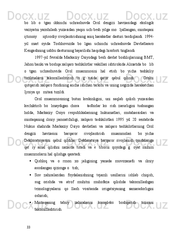 bo lib   o tgan   ikkinchi   uchrashuvda   Orol   dengizi   havzasidagi   ekologik 
vaziyatni  yaxshilash  yuzasidan  yaqin uch-besh yilga mo ljallangan, mintaqani	

ijtimoiy   iqtisodiy rivojlantirishning aniq harakatlar dasturi tasdiqlandi. 1994-	

yil   mart   oyida   Toshhovuzda   bo lgan   uchinchi   uchrashuvda   Davlatlararo	

Kengashning ushbu dasturning bajarilishi haqidagi hisoboti tinglandi. 
1997-yil  fevralda Markaziy Osiyodagi  besh  davlat  boshliqlarining BMT,
Jahon banki va boshqa xalqaro tashkilotlar vakillari ishtirokida Almatida bo lib	

o tgan   uchrashuvida   Orol   muammosini   hal   etish   bo yicha   tashkiliy	
 
tuzilmalarni   takomillashtirish   to g risida   qaror   qabul   qilindi     Orolni	
  
qutqarish xalqaro fondining ancha ishchan tarkibi va uning negizida harakatchan
Ijroiya qo mitasi tuzildi.	

Orol   muammosining   butun   keskinligini,   uni   saqlab   qolish   yuzasidan
kechiktirib   bo lmaydigan   chora     tadbirlar   ko rish   zarurligini   tushungan	
  
holda,   Markaziy   Osiyo   respublikalarining   hukumatlari,   mutahassislari   va
mintaqaning   ilmiy   jamoatchiligi,   xalqaro   tashkilotlari   1995   yil   20   sentabrda
Nukus   shahrida   Markaziy   Osiyo   davlatlari   va   xalqaro   tashkilotlarning   Orol
dengizi   havzasini   barqaror   rivojlantirish   muammolari   bo yicha	

Dekloratsiyasini   qabul   qildilar.   Deklaratsiya   barqaror   rivojlanish   qoidalariga
qat iy   amal   qilishni   nazarda   tutadi   va   e tiborni   quyidagi   g oyat   muhim	
  
muammolarni hal qilishga qaratadi:
 Qishloq   va   o rmon   xo jaligining   yanada   muvozanatli   va   ilmiy	
 
asoslangan qizimga o tish;	

 Suv   zahiralaridan   foydalanishning   tejamli   usullarini   ishlab   chiqish,
sug orishda   va   atrof   muhitni   muhofaza   qilishda   takomillashgan	

texnologiyalarni   qo llash   vositasida   irrigatsiyaning   samaradorligini	

oshirish;
 Mintaqaning   tabiiy   zahiralarini   kompleks   boshqarish   tizimini
takomillashtirish.
33 