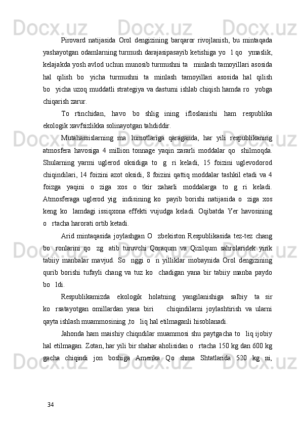 Pirovard   natijasida   Orol   dengizining   barqaror   rivojlanish,   bu   mintaqada
yashayotgan odamlarning turmush darajasipasayib ketishiga yo l qo ymaslik, 
kelajakda yosh avlod uchun munosib turmushni ta minlash tamoyillari asosida	

hal   qilish   bo yicha   turmushni   ta minlash   tamoyillari   asosida   hal   qilish	
 
bo yicha uzoq muddatli strategiya va dasturni ishlab chiqish hamda ro yobga	
 
chiqarish zarur. 
To rtinchidan,   havo   bo shlig ining   ifloslanishi   ham   respublika	
  
ekologik xavfsizlikka solinayotgan tahdiddir.
Mutahassislarning   ma lumotlariga   qaraganda,   har   yili   respublikaning	

atmosfera   havosiga   4   million   tonnage   yaqin   zararli   moddalar   qo shilmoqda.	

Shularning   yarmi   uglerod   oksidiga   to g ri   keladi,   15   foizini   uglevodorod	
 
chiqindilari,   14  foizini   azot   oksidi,   8  foizini   qattiq   moddalar   tashkil   etadi   va  4
foizga   yaqini   o ziga   xos   o tkir   zaharli   moddalarga   to g ri   keladi.	
   
Atmosferaga   uglerod   yig indisining   ko payib   borishi   natijasida   o ziga   xos	
  
keng   ko lamdagi   issiqxona   effekti   vujudga   keladi.   Oqibatda   Yer   havosining	

o rtacha harorati ortib ketadi. 	

Arid   mintaqasida   joylashgan   O zbekiston   Respublikasida   tez-tez   chang	

bo ronlarini   qo zg atib   turuvchi   Qoraqum   va   Qizilqum   sahrolaridek   yirik	
  
tabiiy   manbalar   mavjud.   So nggi   o n   yilliklar   mobaynida   Orol   dengizining	
 
qurib   borishi   tufayli   chang   va   tuz   ko chadigan   yana   bir   tabiiy   manba   paydo	

bo ldi.	

Respublikamizda   ekologik   holatning   yangilanishiga   salbiy   ta sir	

ko rsatayotgan   omillardan   yana   biri     chiqindilarni   joylashtirish   va   ularni	
 
qayta ishlash muammosining ,to liq hal etilmaganli hisoblanadi.	

Jahonda ham  maishiy chiqndilar  muammosi  shu paytgacha to liq ijobiy	

hal etilmagan. Zotan, har yili bir shahar aholisidan o rtacha 150 kg dan 600 kg	

gacha   chiqindi   jon   boshiga   Amerika   Qo shma   Shtatlarida   520   kg   ni,	

34 