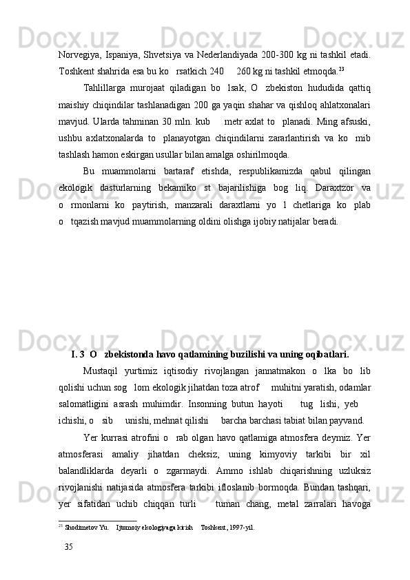 Norvegiya,  Ispaniya, Shvetsiya  va Nederlandiyada 200-300 kg ni  tashkil  etadi.
Toshkent shahrida esa bu ko rsatkich 240   260 kg ni tashkil etmoqda.  23
Tahlillarga   murojaat   qiladigan   bo lsak,   O zbekiston   hududida   qattiq	
 
maishiy chiqindilar tashlanadigan 200 ga yaqin shahar va qishloq ahlatxonalari
mavjud. Ularda tahminan 30 mln. kub   metr  axlat  to planadi. Ming afsuski,	
 
ushbu   axlatxonalarda   to planayotgan   chiqindilarni   zararlantirish   va   ko mib	
 
tashlash hamon eskirgan usullar bilan amalga oshirilmoqda. 
Bu   muammolarni   bartaraf   etishda,   respublikamizda   qabul   qilingan
ekologik   dasturlarning   bekamiko st   bajarilishiga   bog liq.   Daraxtzor   va	
 
o rmonlarni   ko paytirish,   manzarali   daraxtlarni   yo l   chetlariga   ko plab	
   
o tqazish mavjud muammolarning oldini olishga ijobiy natijalar beradi.

I. 3  O zbekistonda havo qatlamining buzilishi va uning oqibatlari.	

Mustaqil   yurtimiz   iqtisodiy   rivojlangan   jannatmakon   o lka   bo lib	
 
qolishi uchun sog lom ekologik jihatdan toza atrof   muhitni yaratish, odamlar	
 
salomatligini   asrash   muhimdir.   Insonning   butun   hayoti     tug lishi,   yeb  	
  
ichishi, o sib   unishi, mehnat qilishi   barcha barchasi tabiat bilan payvand. 	
  
Yer   kurrasi   atrofini   o rab   olgan   havo   qatlamiga   atmosfera   deymiz.   Yer	

atmosferasi   amaliy   jihatdan   cheksiz,   uning   kimyoviy   tarkibi   bir   xil
balandliklarda   deyarli   o zgarmaydi.   Ammo   ishlab   chiqarishning   uzluksiz	

rivojlanishi   natijasida   atmosfera   tarkibi   ifloslanib   bormoqda.   Bundan   tashqari,
yer   sifatidan   uchib   chiqqan   turli     tuman   chang,   metal   zarralari   havoga	

23
 Shodimetov Yu.  Ijtomoiy ekologiyaga kirish  Toshkent, 1997-yil.	
 
35 