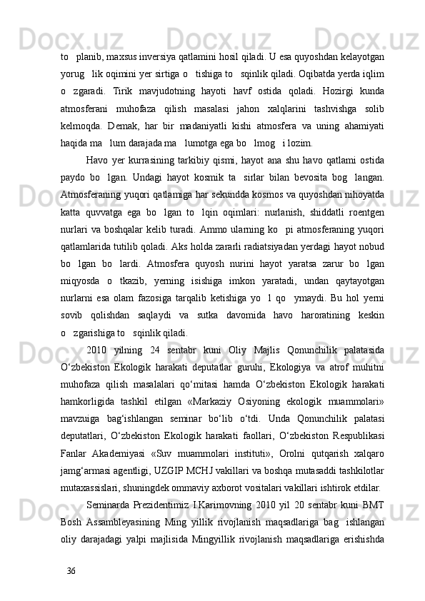to planib, maxsus inversiya qatlamini hosil qiladi. U esa quyoshdan kelayotgan
yorug lik oqimini yer sirtiga o tishiga to sqinlik qiladi. Oqibatda yerda iqlim	
  
o zgaradi.   Tirik   mavjudotning   hayoti   havf   ostida   qoladi.   Hozirgi   kunda	

atmosferani   muhofaza   qilish   masalasi   jahon   xalqlarini   tashvishga   solib
kelmoqda.   Demak,   har   bir   madaniyatli   kishi   atmosfera   va   uning   ahamiyati
haqida ma lum darajada ma lumotga ega bo lmog i lozim.	
   
Havo   yer   kurrasining   tarkibiy   qismi,   hayot   ana   shu   havo   qatlami   ostida
paydo   bo lgan.   Undagi   hayot   kosmik   ta sirlar   bilan   bevosita   bog langan.
  
Atmosferaning yuqori qatlamiga har sekundda kosmos va quyoshdan nihoyatda
katta   quvvatga   ega   bo lgan   to lqin   oqimlari:   nurlanish,   shiddatli   roentgen	
 
nurlari   va   boshqalar   kelib   turadi.   Ammo   ularning   ko pi   atmosferaning   yuqori	

qatlamlarida tutilib qoladi. Aks holda zararli radiatsiyadan yerdagi hayot nobud
bo lgan   bo lardi.   Atmosfera   quyosh   nurini   hayot   yaratsa   zarur   bo lgan	
  
miqyosda   o tkazib,   yerning   isishiga   imkon   yaratadi,   undan   qaytayotgan	

nurlarni   esa   olam   fazosiga   tarqalib   ketishiga   yo l   qo ymaydi.   Bu   hol   yerni	
 
sovib   qolishdan   saqlaydi   va   sutka   davomida   havo   haroratining   keskin
o zgarishiga to sqinlik qiladi. 	
 
2010   yilning   24   sentabr   kuni   Oliy   Majlis   Qonunchilik   palatasida
О ‘zbekiston   Ekologik   harakati   deputatlar   guruhi,   Ekologiya   va   atrof   muhitni
muhofaza   qilish   masalalari   q о ‘mitasi   hamda   О ‘zbekiston   Ekologik   harakati
hamkorligida   tashkil   etilgan   «Markaziy   Osiyoning   ekologik   muammolari»
mavzuiga   bag‘ishlangan   seminar   b о ‘lib   о ‘tdi.   Unda   Qonunchilik   palatasi
deputatlari,   О ‘zbekiston   Ekologik   harakati   faollari,   О ‘zbekiston   Respublikasi
Fanlar   Akademiyasi   «Suv   muammolari   instituti»,   Orolni   qutqarish   xalqaro
jamg‘armasi agentligi, UZGIP MCHJ vakillari va boshqa mutasaddi tashkilotlar
mutaxassislari, shuningdek ommaviy axborot vositalari vakillari ishtirok etdilar. 
Seminarda   Prezidentimiz   I.Karimovning   2010   yil   20   sentabr   kuni   BMT
Bosh   Assambleyasining   Ming   yillik   rivojlanish   maqsadlariga   bag ishlangan	

oliy   darajadagi   yalpi   majlisida   Mingyillik   rivojlanish   maqsadlariga   erishishda
36 