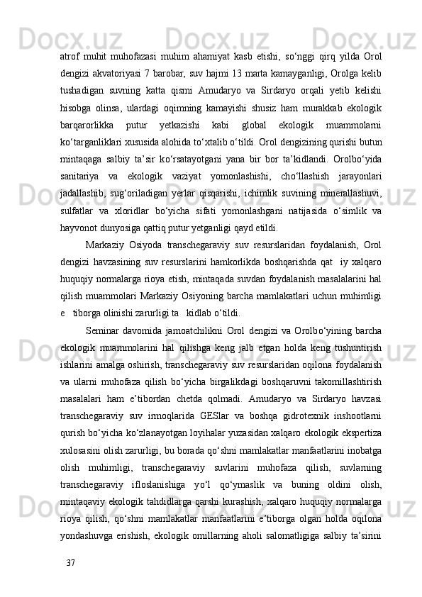 atrof   muhit   muhofazasi   muhim   ahamiyat   kasb   etishi,   s о ‘nggi   qirq   yilda   Orol
dengizi akvatoriyasi 7 barobar, suv hajmi 13 marta kamayganligi, Orolga kelib
tushadigan   suvning   katta   qismi   Amudaryo   va   Sirdaryo   orqali   yetib   kelishi
hisobga   olinsa,   ulardagi   oqimning   kamayishi   shusiz   ham   murakkab   ekologik
barqarorlikka   putur   yetkazishi   kabi   global   ekologik   muammolarni
k о ‘targanliklari xususida alohida t о ‘xtalib  о ‘tildi. Orol dengizining qurishi butun
mintaqaga   salbiy   ta’sir   k о ‘rsatayotgani   yana   bir   bor   ta’kidlandi.   Orolb о ‘yida
sanitariya   va   ekologik   vaziyat   yomonlashishi,   ch о ‘llashish   jarayonlari
jadallashib,   sug‘oriladigan   yerlar   qisqarishi,   ichimlik   suvining   minerallashuvi,
sulfatlar   va   xloridlar   b о ‘yicha   sifati   yomonlashgani   natijasida   о ‘simlik   va
hayvonot dunyosiga qattiq putur yetganligi qayd etildi. 
Markaziy   Osiyoda   transchegaraviy   suv   resurslaridan   foydalanish,   Orol
dengizi   havzasining   suv   resurslarini   hamkorlikda   boshqarishda   qat iy   xalqaro
huquqiy normalarga rioya etish, mintaqada suvdan foydalanish masalalarini hal
qilish  muammolari   Markaziy  Osiyoning  barcha   mamlakatlari  uchun  muhimligi
e tiborga olinishi zarurligi ta kidlab 	
  о ‘tildi. 
Seminar   davomida   jamoatchilikni   Orol   dengizi   va   Orolb о ‘yining   barcha
ekologik   muammolarini   hal   qilishga   keng   jalb   etgan   holda   keng   tushuntirish
ishlarini amalga oshirish, transchegaraviy suv resurslaridan oqilona foydalanish
va   ularni   muhofaza   qilish   b о ‘yicha   birgalikdagi   boshqaruvni   takomillashtirish
masalalari   ham   e’tibordan   chetda   qolmadi.   Amudaryo   va   Sirdaryo   havzasi
transchegaraviy   suv   irmoqlarida   GESlar   va   boshqa   gidrotexnik   inshootlarni
qurish b о ‘yicha k о ‘zlanayotgan loyihalar yuzasidan xalqaro ekologik ekspertiza
xulosasini olish zarurligi, bu borada q о ‘shni mamlakatlar manfaatlarini inobatga
olish   muhimligi,   transchegaraviy   suvlarini   muhofaza   qilish,   suvlarning
transchegaraviy   ifloslanishiga   y о ‘l   q о ‘ymaslik   va   buning   oldini   olish,
mintaqaviy  ekologik   tahdidlarga   qarshi   kurashish,   xalqaro  huquqiy   normalarga
rioya   qilish,   q о ‘shni   mamlakatlar   manfaatlarini   e’tiborga   olgan   holda   oqilona
yondashuvga   erishish,   ekologik   omillarning   aholi   salomatligiga   salbiy   ta’sirini
37 