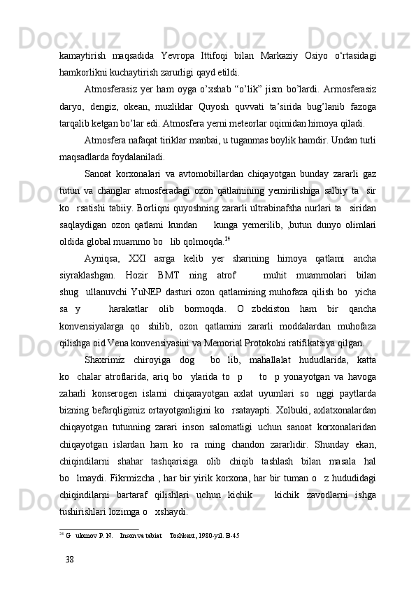 kamaytirish   maqsadida   Yevropa   Ittifoqi   bilan   Markaziy   Osiyo   о ‘rtasidagi
hamkorlikni kuchaytirish zarurligi qayd etildi. 
Atmosferasiz   yer   ham   oyga   o’xshab   “o’lik”   jism   bo’lardi.   Armosferasiz
daryo,   dengiz,   okean,   muzliklar   Quyosh   quvvati   ta’sirida   bug’lanib   fazoga
tarqalib ketgan bo’lar edi. Atmosfera yerni meteorlar oqimidan himoya qiladi. 
Atmosfera nafaqat tiriklar manbai, u tuganmas boylik hamdir. Undan turli
maqsadlarda foydalaniladi.
Sanoat   korxonalari   va   avtomobillardan   chiqayotgan   bunday   zararli   gaz
tutun   va   changlar   atmosferadagi   ozon   qatlamining   yemirilishiga   salbiy   ta sir
ko rsatishi   tabiiy. Borliqni  quyoshning  zararli  ultrabinafsha  nurlari  ta siridan	
 
saqlaydigan   ozon   qatlami   kundan     kunga   yemerilib,   ,butun   dunyo   olimlari	

oldida global muammo bo lib qolmoqda.	
 24
Ayniqsa,   XXI   asrga   kelib   yer   sharining   himoya   qatlami   ancha
siyraklashgan.   Hozir   BMT   ning   atrof     muhit   muammolari   bilan	

shug ullanuvchi   YuNEP   dasturi   ozon   qatlamining   muhofaza   qilish   bo yicha	
 
sa y     harakatlar   olib   bormoqda.   O zbekiston   ham   bir   qancha	
  
konvensiyalarga   qo shilib,   ozon   qatlamini   zararli   moddalardan   muhofaza	

qilishga oid Vena konvensiyasini va Memorial Protokolni ratifikatsiya qilgan. 
Shaxrimiz   chiroyiga   dog   bo lib,   mahallalat   hududlarida,   katta	
 
ko chalar   atroflarida,   ariq   bo ylarida   to p     to p   yonayotgan   va   havoga	
    
zaharli   konserogen   islarni   chiqarayotgan   axlat   uyumlari   so nggi   paytlarda	

bizning befarqligimiz  ortayotganligini   ko rsatayapti.  Xolbuki, axlatxonalardan	

chiqayotgan   tutunning   zarari   inson   salomatligi   uchun   sanoat   korxonalaridan
chiqayotgan   islardan   ham   ko ra   ming   chandon   zararlidir.   Shunday   ekan,	

chiqindilarni   shahar   tashqarisiga   olib   chiqib   tashlash   bilan   masala   hal
bo lmaydi. Fikrmizcha , har bir yirik korxona, har  bir  tuman o z hududidagi	
 
chiqindilarni   bartaraf   qilishlari   uchun   kichik     kichik   zavodlarni   ishga	

tushirishlari lozimga o xshaydi. 	

24
 G ulomov P. N.  Inson va tabiat  Toshkent, 1980-yil. B-45	
  
38 