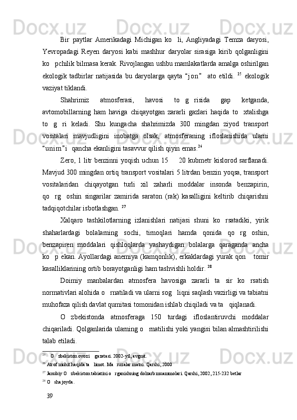 Bir   paytlar   Amerikadagi   Michigan   ko li,   Angliyadagi   Temza   daryosi,
Yevropadagi   Reyen   daryosi   kabi   mashhur   daryolar   sirasiga   kirib   qolganligini
ko pchilik bilmasa kerak. Rivojlangan ushbu mamlakatlarda amalga oshirilgan	

ekologik   tadbirlar   natijasida   bu   daryolarga   qayta   j o n   ato   etildi.  	
  25
  ekologik
vaziyat tiklandi. 
Shahrimiz   atmosferasi,   havosi   to g risida   gap   ketganda,	
 
avtomobillarning   ham   haviga   chiqayotgan   zararli   gazlari   haqida   to xtalishga	

to g ri   keladi.   Shu   kungacha   shahrimizda   300   mingdan   ziyod   transport	
 
vositalari   mavjudligini   inobatga   olsak,   atmosferaning   ifloslanishida   ularni
u n i m i  qancha ekanligini tasavvur qilish qiyin emas.	
  26
Zero, 1 litr  benzinni  yoqish  uchun 15   20 kubmetr  kislorod sarflanadi.	

Mavjud 300 mingdan ortiq transport vositalari 5 litrdan benzin yoqsa, transport
vositalaridan   chiqayotgan   turli   xil   zaharli   moddalar   insonda   benzapirin,
qo rg oshin   singarilar   zamirida   saraton   (rak)   kasalligini   keltirib   chiqarishni	
 
tadqiqotchilar isbotlashgan.  27
Xalqaro   tashkilotlarning   izlanishlari   natijasi   shuni   ko rsatadiki,   yirik	

shaharlardagi   bolalarning   sochi,   tirnoqlari   hamda   qonida   qo rg oshin,	
 
benzapiren   moddalari   qishloqlarda   yashaydigan   bolalarga   qaraganda   ancha
ko p  ekan.  Ayollardagi   anemiya  (kamqonlik),  erkaklardagi   yurak  qon  tomir	
 
kasalliklarining ortib borayotganligi ham tashvishli holdir.  28
Doimiy   manbalardan   atmosfera   havosiga   zararli   ta sir   ko rsatish	
 
normativlari alohida o rnatiladi va ularni sog liqni saqlash vazirligi va tabiatni	
 
muhofaza qilish davlat qumitasi tomonidan ishlab chiqiladi va ta qiqlanadi.	

O zbekistonda   atmosferaga   150   turdagi   ifloslantiruvchi   moddalar	

chiqariladi. Qolganlarida ularning o rnatilishi yoki yangisi bilan almashtirilishi	

talab etiladi. 
25
  O zbekiston ovozi  gazetasi. 2002-yil, avgust.	
  
26
 Atrof muhit haqida ta limot. Ma ruzalar matni. Qarshi, 2000	
 
27
 Janubiy O zbekiston tabiatini o rganishning dolzarb muammolari. Qarshi, 2002, 215-232 betlar	
 
28
  O sha joyda. 	

39 