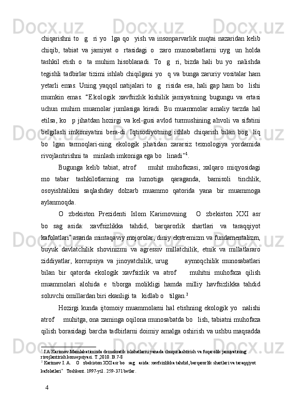 chiqarishni   to g ri  yo lga  qo yish   va  insonparvarlik  nuqtai   nazaridan  kelib   
chiqib,   tabiat   va   jamiyat   o rtasidagi   o zaro   munosabatlarni   uyg un   holda	
  
tashkil   etish   o ta   muhim   hisoblanadi.   To g ri,   bizda   hali   bu   yo nalishda	
   
tegishli   tadbirlar   tizimi   ishlab   chiqilgani   yo q   va   bunga   zaruriy   vositalar   ham	

yetarli   emas.   Uning   yaqqol   natijalari   to g risida   esa,   hali   gap   ham   bo lishi	
  
mumkin   emas.   E k ologik   xavfsizlik   kishilik   jamiyatining   bugungu   va   ertasi	

uchun   muhim   muamolar   jumlasiga   kiradi.   Bu   muammolar   amaliy   tarzda   hal
etilsa,   ko p   jihatdan   hozirgi   va   kel-gusi   avlod   turmushining   ahvoli   va   sifatini	

belgilash   imkoniyatini   bera-di.   Iqtisodiyotning   ishlab   chiqarish   bilan   bog liq	

bo lgan   tarmoqlari-ning   ekologik   jihatidan   zararsiz   texnologiya   yordamida	

rivojlantirishni ta minlash imkoniga ega bo linadi	
  ” 1
.
Bugunga   kelib   tabiat,   atrof     muhit   muhofazasi,   xalqaro   miqyosidagi	

mo tabar   tashkilotlarning   ma lumotiga   qaraganda,   bamisoli   tinchlik,	
 
osoyishtalikni   saqlashday   dolzarb   muammo   qatorida   yana   bir   muammoga
aylanmoqda. 
O zbekiston   Prezidenti   Islom   Karimovning   O zbekiston   XXI   asr	
  
bo sag asida:   xavfsizlikka   tahdid,   barqarorlik   shartlari   va   taraqqiyot	
 
kafolatlari  asarida mintaqaviy mojorolar, diniy ekstremizm va fundamentalizm,	

buyuk   davlatchilik   shovinizmi   va   agressiv   millatchilik,   etnik   va   millatlararo
ziddiyatlar,   korrupsiya   va   jinoyatchilik,   urug     aymoqchilik   munosabatlari	
 
bilan   bir   qatorda   ekologik   xavfsizlik   va   atrof     muhitni   muhofaza   qilish	

muammolari   alohida   e tiborga   molikligi   hamda   milliy   havfsizlikka   tahdid	

soluvchi omillardan biri ekanligi ta kidlab o tilgan.	
  2
Hozirgi  kunda   ijtomoiy  muammolarni   hal   etishning  ekologik  yo nalishi	

atrof   muhitga, ona zaminga oqilona munosabatda bo lish, tabiatni muhofaza	
 
qilish borasidagi barcha tadbirlarni doimiy amalga oshirish va ushbu maqsadda
1
  I.A.Karimov  Mamlakatimizda d emokratik islohatlarni yanada  c hu q u r l ash tirish va fuqarolik jamiyatining 
rivojlantirish konsepsiyasi. T.,2010. B.7-8 
2
  Karimov I. A.  O zbekiston XXI asr bo sag asida: xavfsizlikka tahdid, barqarorlik shartlari va taraqqiyot 	
   
kafolatlari  Toshkent. 1997-yil . 259-371 betlar. 	

4 