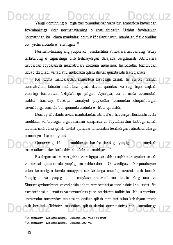 Yangi qonunning o ziga xos tomonlaridan yana biri atmosfera havosidan
foydalanishga   doir   normativlarning   o rnatilishidadir.   Ushbu   foydalanish	

normativlari ko chma manbalar, doimiy ifloslantiruvchi manbalar, fizik omillar	

bo yicha alohida o rnatilgan. 	
  29
Normativlarning eng yuqori ko rsatkichlari atmosfera havosining   tabiiy	

tarkibining   o zgarishiga   olib   kelmaydigan   darajada   belgilanadi.   Atmosfera	

havosidan   foydalanish   normativlari   korxona   muassasa,   tashkilotlar   tomonidan
ishlab chiqiladi va tabiatni muhofaza qilish davlat qumitasida tasdiqlanadi. 
Ko chma   manbalardan   atmosfera   havosiga   zararli   ta sir   ko rsatish	
  
normativlari,   tabiatni   muhofaza   qilish   davlat   qumitasi   va   sog liqni   saqlash	

vazirligi   tomonidan   belgilab   qo yilgan.   Ayniqsa,   bu   o rinda   avtomobil,	
 
traktor,   tramvay,   tlolebus,   samalyot,   poyezdlar   tomonidan   chiqariladigan
tovushlarga birinchi bor qonunda alohida e tibor qaratildi. 	

Doimiy ifloslantiruvchi manbalardan atmosfera havosiga ifloslanltiruvchi
moddalar   va   biologic   organizmlarni   chiqarish   va   foydalanishni   tartibga   solish
tabiatni muhofaza qilish davlat qumitasi tomonidan beriladigan ruhsatnomalarga
binoan yo lga qo yiladi. 	
 
Qonunning   14     moddasiga   barcha   turdagi   yoqilg I     moylash	
  
materiallarini standartlashtirish talabi o rnatilgan. 	
 30
Bu degan so z energetika vazirligiga qarashli issiqlik stansiyalari  isitish	

va   sanoat   qozonlarida   yoqilg ini   ishlatishni   O zneftgaz   korporatsiyasi	
   
bilan   kelishilgan   tarzda   muayyan   standartlarga   muofiq   ravishda   olib   boradi.
Yoqilg I   va   yoqilg I     moylash   materiallarini   talabi   Farg ona   va	
   
Shurtangazkombinat   zavodlarida   jahon   standartlariga   moslashtirilishi   shart.   Bu
standartlarni o rnatish va nazoratlash juda serchiqim tadbir bo lib, u mazkur,	
 
korxonalar   tomonidan   tabiatni   muhofaza   qilish   qumitasi   bilan  kelishgan   tarzda
olib   boriladi.   Tabiatni   muhofaza   qilish   davlat   qumitasining   ma lumotlariga	

29
 A. Negmatov  Ekologiya huquqi  Toshkent, 2004 yil 87-93 betlar.	
 
30
 A. Negmatov  Ekologiya huquqi  Toshkent, 2004 yil.
 
40 