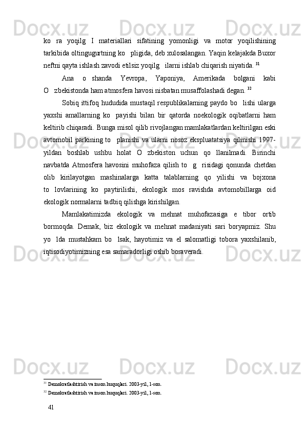 ko ra   yoqilg I   materiallari   sifatining   yomonligi   va   motor   yoqilishining 
tarkibida oltingugurtning ko pligida, deb xulosalangan. Yaqin kelajakda Buxor	

neftni qayta ishlash zavodi etilsiz yoqilg ilarni ishlab chiqarish niyatida. 	
 31
Ana   o shanda   Yevropa,   Yaponiya,   Amerikada   bolgani   kabi	

O zbekistonda ham atmosfera havosi nisbatan musaffolashadi degan. 	
 32
Sobiq ittifoq hududida mustaqil  respublikalarning paydo bo lishi  ularga	

yaxshi   amallarning   ko payishi   bilan   bir   qatorda   noekologik   oqibatlarni   ham	

keltirib chiqaradi. Bunga misol qilib rivojlangan mamlakatlardan keltirilgan eski
avtomobil   parkining  to planishi   va  ularni  nosoz   ekspluatatsiya  qilinishi  1997-

yildan   boshlab   ushbu   holat   O zbekiston   uchun   qo llanilmadi.   Birinchi	
 
navbatda   Atmosfera   havosini   muhofaza   qilish   to g risidagi   qonunda   chetdan	
 
olib   kirilayotgan   mashinalarga   katta   talablarning   qo yilishi   va   bojxona	

to lovlarining   ko paytirilishi,   ekologik   mos   ravishda   avtomobillarga   oid	
 
ekologik normalarni tadbiq qilishga kirishilgan. 
Mamlakatimizda   ekologik   va   mehnat   muhofazasiga   e tibor   ortib	

bormoqda.   Demak,   biz   ekologik   va   mehnat   madaniyati   sari   boryapmiz.   Shu
yo lda   mustahkam   bo lsak,   hayotimiz   va   el   salomatligi   tobora   yaxshilanib,	
 
iqtisodiyotimizning esa samaradorligi oshib boraveradi. 
31
 Demokratlashtirish va inson huquqlari. 2003-yil, 1-son. 
32
 Demokratlashtirish va inson huquqlari. 2003-yil, 1-son. 
41 