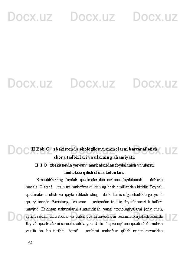 II Bob O zbekistonda ekologik muammolarni bartaraf etish
chora tadbirlari va ularning ahamiyati.
II. 1 O zbekistonda yer-suv  manbalaridan foydalanish va ularni

muhofaza qilish chora tadbirlari.
Respublikaning   foydali   qazilmalaridan   oqilona   foydalanish     dolzarb	

masala. U atrof   muhitni muhofaza qilishning bosh omillaridan biridir. Foydali	

qazilmalarni   olish   va   qayta   ishlash   chog ida   katta   isrofgarchailiklarga   yo l	
 
qo yilmoqda.   Boshlang ich   xom     ashyodan   to liq   foydalanmaslik   hollari	
   
mavjud.   Eskirgan   uskunalarni   almashtirish,   yangi   texnologiyalarni   joriy   etish,
ayrim sexlar, uchastkalar va butun boshli zavodlarni rekanstruksiyalash asosida
foydali qazilmalarni sanoat usulida yanada to liq va oqilona qazib olish muhim	

vazifa   bo lib   turibdi.   Atrof     muhitni   muhofaza   qilish   nuqtai   nazaridan	
 
42 