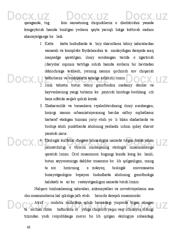 qaraganda,   tog     kon   sanoatining   chiqindilarini   o zlashtirishni   yanada  
kengaytirish   hamda   buzilgan   yerlarni   qayta   yaroqli   holga   keltirish   muhim
ahamiyatgaega bo ladi. 	

1. Katta     katta   hududlarda   ta biiy   sharoitlarni   tabiiy   zahiralardan
 
samarali va kompleks foydalanishni ta minlaydigan darajada aniq	

maqsadga   qaratilgan,   ilmiy   asoslangan   tarzda   o zgartirish	

(daryolar   oqimini   tartibga   solish   hamda   suvlarni   bir   havzadan
ikkinchisiga   tashlash,   yerning   namini   qochirish   suv   chiqarish
tadbirlarini va boshqalarni amalga oshirish) lozim. 
2. Jonli   tabiatni   butun   tabiiy   genofondini   madaniy   ekinlar   va
hayvonlarning   yangi   turlarini   ko payirish   hisobiga   boshlang ich	
 
baza sifatida saqlab qolish kerak.
3. Shaharsozlik   va   tumanlarni   rejalashtirishning   ilmiy   asoslangan,
hozirgi   zamon   urbanizatsiyasining   barcha   salbiy   oqibatlarini
bartaraf   etadigan   tizimini   joriy   etish   yo li   bilan   shaharlarda   va	

boshqa   aholi   punktlarida   aholining   yashashi   uchun   qulay   sharoit
yaratish zarur.
4. Ekologik kulfatlar chegara bilmasligini nazarda tutgan holda jahon
jamoatchiligi   e tiborini   mintaqaning   ekologik   muammolariga	

qaratish   lozim.   Orol   muammosi   bugungi   kunda   keng   ko lamli,	

butun   sayyoramizga   dahldor   muammo   bo lib   qolganligini,   uning	

ta siri   hozirning   o zidayoq   biologik   muvozanatni	
 
buzayotganligini   bepayon   hududlarda   aholining   genofondiga
halokatli ta sir ko rsatayotganligini nazarda tutish lozim. 	
 
Halqaro   tuzilmalarning   zahiralari,   imkoniyatlari   va   investitsiyalarini   ana
shu muammolarini hal qilishga jalb etish   birinchi darajali muammodir. 	

Atrof     muhitni   muhofaza   qilish   borasidagi   yuqorida   tilgan   olingan	

ta sirchan chora   tadbirlarni ro yobga chiqarish yaqin vaqt ichidayoq oldingi	
  
tizimdan   yosh   respublikaga   meros   bo lib   qolgan   ekologiya   sohasidagi	

43 