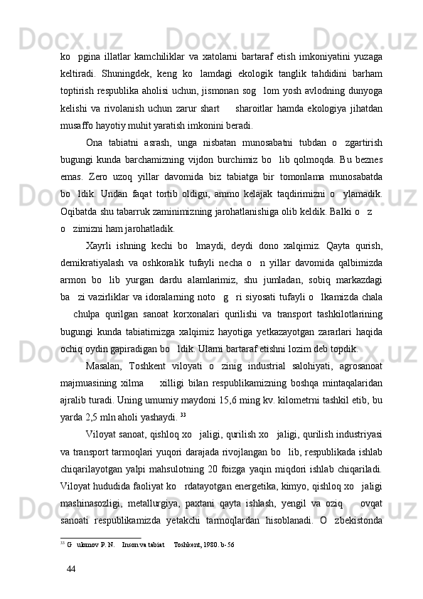 ko pgina   illatlar   kamchiliklar   va   xatolarni   bartaraf   etish   imkoniyatini   yuzaga
keltiradi.   Shuningdek,   keng   ko lamdagi   ekologik   tanglik   tahdidini   barham	

toptirish respublika aholisi  uchun, jismonan sog lom  yosh avlodning dunyoga	

kelishi   va   rivolanish   uchun   zarur   shart     sharoitlar   hamda   ekologiya   jihatdan	

musaffo hayotiy muhit yaratish imkonini beradi. 
Ona   tabiatni   asrash,   unga   nisbatan   munosabatni   tubdan   o zgartirish	

bugungi   kunda   barchamizning   vijdon   burchimiz   bo lib   qolmoqda.   Bu   beznes	

emas.   Zero   uzoq   yillar   davomida   biz   tabiatga   bir   tomonlama   munosabatda
bo ldik.   Undan   faqat   tortib   oldigu,   ammo   kelajak   taqdirimizni   o ylamadik.	
 
Oqibatda shu tabarruk zaminimizning jarohatlanishiga olib keldik. Balki o z 	
 
o zimizni ham jarohatladik. 	

Xayrli   ishning   kechi   bo lmaydi,   deydi   dono   xalqimiz.   Qayta   qurish,	

demikratiyalash   va   oshkoralik   tufayli   necha   o n   yillar   davomida   qalbimizda	

armon   bo lib   yurgan   dardu   alamlarimiz,   shu   jumladan,   sobiq   markazdagi	

ba zi  vazirliklar  va idoralarning noto g ri  siyosati  tufayli o lkamizda chala	
   
  chulpa   qurilgan   sanoat   korxonalari   qurilishi   va   transport   tashkilotlarining	

bugungi   kunda   tabiatimizga   xalqimiz   hayotiga   yetkazayotgan   zararlari   haqida
ochiq oydin gapiradigan bo ldik. Ularni bartaraf etishni lozim deb topdik.	

Masalan,   Toshkent   viloyati   o zinig   industrial   salohiyati,   agrosanoat	

majmuasining   xilma     xilligi   bilan   respublikamizning   boshqa   mintaqalaridan	

ajralib turadi. Uning umumiy maydoni 15,6 ming kv. kilometrni tashkil etib, bu
yarda 2,5 mln aholi yashaydi.  33
Viloyat sanoat, qishloq xo jaligi, qurilish xo jaligi, qurilish industriyasi	
 
va transport tarmoqlari yuqori darajada rivojlangan bo lib, respublikada ishlab	

chiqarilayotgan   yalpi   mahsulotning   20   foizga   yaqin   miqdori   ishlab   chiqariladi.
Viloyat hududida faoliyat ko rdatayotgan energetika, kimyo, qishloq xo jaligi	
 
mashinasozligi,   metallurgiya,   paxtani   qayta   ishlash,   yengil   va   oziq     ovqat	

sanoati   respublikamizda   yetakchi   tarmoqlardan   hisoblanadi.   O zbekistonda	

33
 G ulomov P. N.  Inson va tabiat   Toshkent, 1980. b-56	
  
44 