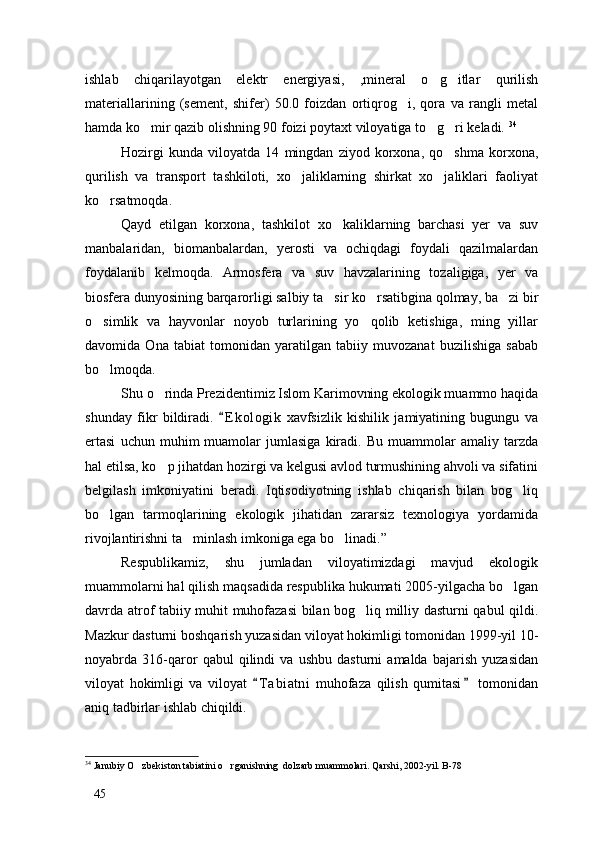 ishlab   chiqarilayotgan   elektr   energiyasi,   ,mineral   o g itlar   qurilish 
materiallarining   (sement,   shifer)   50.0   foizdan   ortiqrog i,   qora   va   rangli   metal	

hamda ko mir qazib olishning 90 foizi poytaxt viloyatiga to g ri keladi. 	
   34
Hozirgi   kunda   viloyatda   14   mingdan   ziyod   korxona,   qo shma   korxona,	

qurilish   va   transport   tashkiloti,   xo jaliklarning   shirkat   xo jaliklari   faoliyat	
 
ko rsatmoqda. 	

Qayd   etilgan   korxona,   tashkilot   xo kaliklarning   barchasi   yer   va   suv	

manbalaridan,   biomanbalardan,   yerosti   va   ochiqdagi   foydali   qazilmalardan
foydalanib   kelmoqda.   Armosfera   va   suv   havzalarining   tozaligiga,   yer   va
biosfera dunyosining barqarorligi salbiy ta sir ko rsatibgina qolmay, ba zi bir
  
o simlik   va   hayvonlar   noyob   turlarining   yo qolib   ketishiga,   ming   yillar	
 
davomida   Ona   tabiat   tomonidan   yaratilgan   tabiiy   muvozanat   buzilishiga   sabab
bo lmoqda. 

Shu o rinda Prezidentimiz Islom Karimovning ekologik muammo haqida	

shunday   fikr   bildiradi.   E k ologik   xavfsizlik   kishilik   jamiyatining   bugungu   va	

ertasi   uchun  muhim   muamolar   jumlasiga   kiradi.   Bu   muammolar   amaliy  tarzda
hal etilsa, ko p jihatdan hozirgi va kelgusi avlod turmushining ahvoli va sifatini	

belgilash   imkoniyatini   beradi.   Iqtisodiyotning   ishlab   chiqarish   bilan   bog liq	

bo lgan   tarmoqlarining   ekologik   jihatidan   zararsiz   texnologiya   yordamida	

rivojlantirishni ta minlash imkoniga ega bo linadi.”	
 
Respublikamiz,   shu   jumladan   viloyatimizdagi   mavjud   ekologik
muammolarni hal qilish maqsadida respublika hukumati 2005-yilgacha bo lgan	

davrda atrof tabiiy muhit muhofazasi  bilan bog liq milliy dasturni qabul qildi.	

Mazkur dasturni boshqarish yuzasidan viloyat hokimligi tomonidan 1999-yil 10-
noyabrda   316-qaror   qabul   qilindi   va   ushbu   dasturni   amalda   bajarish   yuzasidan
viloyat   hokimligi   va   viloyat   T a biatni   muhofaza   qilish   qumitasi   tomonidan	
 
aniq tadbirlar ishlab chiqildi. 
34
 Janubiy O zbekiston tabiatini o rganishning  dolzarb muammolari. Qarshi, 2002-yil. B-78	
 
45 