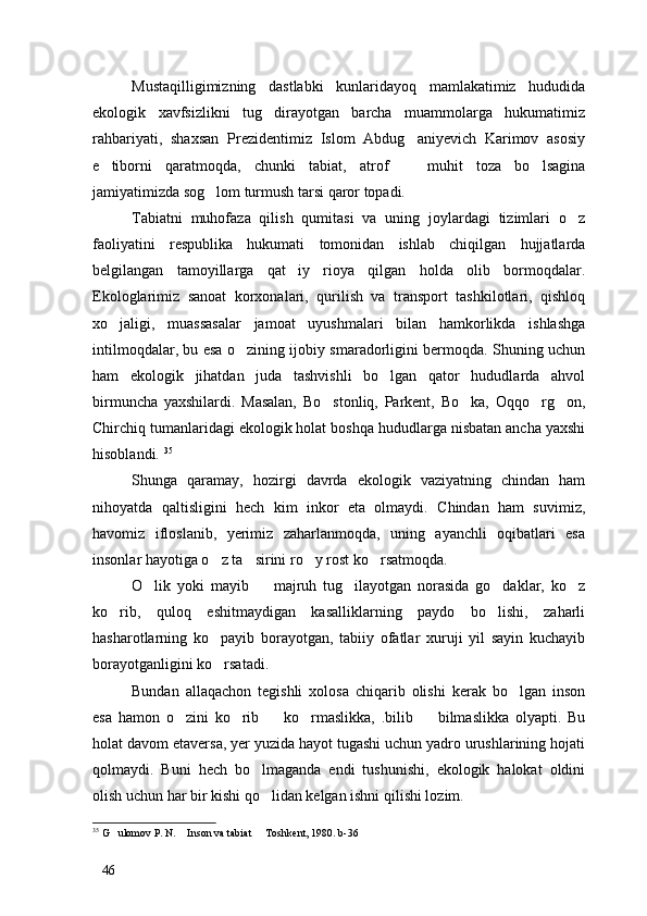 Mustaqilligimizning   dastlabki   kunlaridayoq   mamlakatimiz   hududida
ekologik   xavfsizlikni   tug dirayotgan   barcha   muammolarga   hukumatimiz
rahbariyati,   shaxsan   Prezidentimiz   Islom   Abdug aniyevich   Karimov   asosiy	

e tiborni   qaratmoqda,   chunki   tabiat,   atrof     muhit   toza   bo lsagina	
  
jamiyatimizda sog lom turmush tarsi qaror topadi. 	

Tabiatni   muhofaza   qilish   qumitasi   va   uning   joylardagi   tizimlari   o z	

faoliyatini   respublika   hukumati   tomonidan   ishlab   chiqilgan   hujjatlarda
belgilangan   tamoyillarga   qat iy   rioya   qilgan   holda   olib   bormoqdalar.	

Ekologlarimiz   sanoat   korxonalari,   qurilish   va   transport   tashkilotlari,   qishloq
xo jaligi,   muassasalar   jamoat   uyushmalari   bilan   hamkorlikda   ishlashga	

intilmoqdalar, bu esa o zining ijobiy smaradorligini bermoqda. Shuning uchun	

ham   ekologik   jihatdan   juda   tashvishli   bo lgan   qator   hududlarda   ahvol	

birmuncha   yaxshilardi.   Masalan,   Bo stonliq,   Parkent,   Bo ka,   Oqqo rg on,	
   
Chirchiq tumanlaridagi ekologik holat boshqa hududlarga nisbatan ancha yaxshi
hisoblandi.  35
Shunga   qaramay,   hozirgi   davrda   ekologik   vaziyatning   chindan   ham
nihoyatda   qaltisligini   hech   kim   inkor   eta   olmaydi.   Chindan   ham   suvimiz,
havomiz   ifloslanib,   yerimiz   zaharlanmoqda,   uning   ayanchli   oqibatlari   esa
insonlar hayotiga o z ta sirini ro y rost ko rsatmoqda. 	
   
O lik   yoki   mayib     majruh   tug ilayotgan   norasida   go daklar,   ko z	
    
ko rib,   quloq   eshitmaydigan   kasalliklarning   paydo   bo lishi,   zaharli	
 
hasharotlarning   ko payib   borayotgan,   tabiiy   ofatlar   xuruji   yil   sayin   kuchayib	

borayotganligini ko rsatadi. 

Bundan   allaqachon   tegishli   xolosa   chiqarib   olishi   kerak   bo lgan   inson	

esa   hamon   o zini   ko rib     ko rmaslikka,   .bilib     bilmaslikka   olyapti.   Bu	
    
holat davom etaversa, yer yuzida hayot tugashi uchun yadro urushlarining hojati
qolmaydi.   Buni   hech   bo lmaganda   endi   tushunishi,   ekologik   halokat   oldini	

olish uchun har bir kishi qo lidan kelgan ishni qilishi lozim.

35
 G ulomov P. N.  Inson va tabiat   Toshkent, 1980. b-36	
  
46 