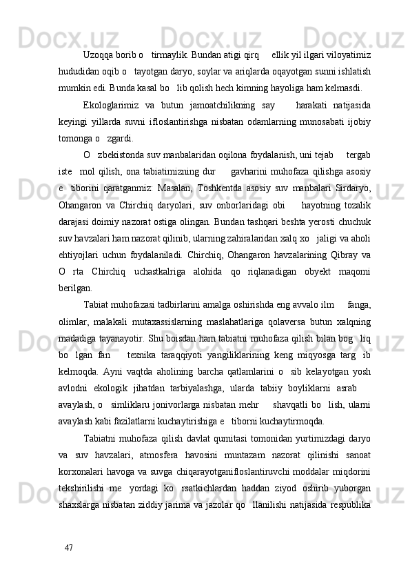 Uzoqqa borib o tirmaylik. Bundan atigi qirq   ellik yil ilgari viloyatimiz 
hududidan oqib o tayotgan daryo, soylar va ariqlarda oqayotgan sunni ishlatish	

mumkin edi. Bunda kasal bo lib qolish hech kimning hayoliga ham kelmasdi. 	

Ekologlarimiz   va   butun   jamoatchilikning   say     harakati   natijasida	

keyingi   yillarda   suvni   ifloslantirishga   nisbatan   odamlarning   munosabati   ijobiy
tomonga o zgardi. 	

O zbekistonda suv manbalaridan oqilona foydalanish, uni tejab   tergab	
 
iste mol   qilish,   ona   tabiatimizning   dur     gavharini   muhofaza   qilishga   asosiy	
 
e tiborini   qaratganmiz:   Masalan,   Toshkentda   asosiy   suv   manbalari   Sirdaryo,	

Ohangaron   va   Chirchiq   daryolari,   suv   onborlaridagi   obi     hayotning   tozalik	

darajasi doimiy nazorat ostiga olingan. Bundan tashqari beshta yerosti chuchuk
suv havzalari ham nazorat qilinib, ularning zahiralaridan xalq xo jaligi va aholi	

ehtiyojlari   uchun   foydalaniladi.   Chirchiq,   Ohangaron   havzalarining   Qibray   va
O rta   Chirchiq   uchastkalriga   alohida   qo riqlanadigan   obyekt   maqomi	
 
berilgan. 
Tabiat muhofazasi tadbirlarini amalga oshirishda eng avvalo ilm   fanga,	

olimlar,   malakali   mutaxassislarning   maslahatlariga   qolaversa   butun   xalqning
madadiga tayanayotir. Shu boisdan ham tabiatni muhofaza qilish bilan bog liq	

bo lgan   fan     texnika   taraqqiyoti   yangiliklarining   keng   miqyosga   targ ib	
  
kelmoqda.   Ayni   vaqtda   aholining   barcha   qatlamlarini   o sib   kelayotgan   yosh	

avlodni   ekologik   jihatdan   tarbiyalashga,   ularda   tabiiy   boyliklarni   asrab  	

avaylash, o simliklaru jonivorlarga nisbatan mehr    shavqatli  bo lish, ularni	
  
avaylash kabi fazilatlarni kuchaytirishiga e tiborni kuchaytirmoqda. 	

Tabiatni   muhofaza   qilish   davlat   qumitasi   tomonidan   yurtimizdagi   daryo
va   suv   havzalari,   atmosfera   havosini   muntazam   nazorat   qilinishi   sanoat
korxonalari   havoga va  suvga  chiqarayotganifloslantiruvchi  moddalar   miqdorini
tekshirilishi   me yordagi   ko rsatkichlardan   haddan   ziyod   oshirib   yuborgan	
 
shaxslarga  nisbatan ziddiy jarima va jazolar  qo llanilishi  natijasida  respublika	

47 